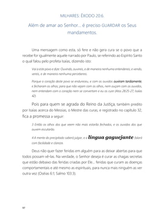 97
MILHARES: ÊXODO 20:6.
Além de amar ao Senhor... é preciso GUARDAR os Seus
mandamentos.
Uma mensagem como esta, só fere e não gera cura se o povo que a
recebe for igualmente aquele narrado por Paulo, se referindo ao Espírito Santo
o qual falou pelo profeta Isaías, dizendo isto:
Vai a este povo e dize: Ouvindo, ouvireis, e de maneira nenhuma entendereis; e vendo,
vereis, e de maneira nenhuma percebereis.
Porque o coração deste povo se endureceu, e com os ouvidos ouviram tardiamente,
e fecharam os olhos; para que não vejam com os olhos, nem ouçam com os ouvidos,
nem entendam com o coração nem se convertam e eu os cure (Atos 28:25-27; Isaías
42).
Pois para quem se agrada do Reino da Justiça, também predito
por Isaías acerca do Messias, o Mestre das curas, e registrado no capítulo 32,
fica a promessa a seguir:
3 Então os olhos dos que veem não mais estarão fechados, e os ouvidos dos que
ouvem escutarão.
4 A mente do precipitado saberá julgar, e a língua gaguejante falará
com facilidade e clareza.
Deus não quer fazer feridas em alguém para as deixar abertas para que
todos possam vê-las. Na verdade, o Senhor deseja é curar as chagas secretas
que estão debaixo das feridas criadas por Ele... feridas que curam as doenças
comportamentais e até mesmo as espirituais, para nunca mais ninguém as ver
outra vez (Oséias 6:1; Salmo 103:3).
 