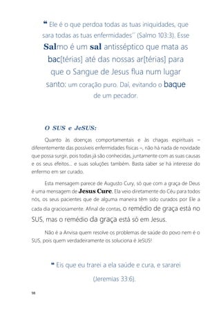 98
❝ Ele é o que perdoa todas as tuas iniquidades, que
sara todas as tuas enfermidades´´ (Salmo 103:3). Esse
Salmo é um sal antisséptico que mata as
bac[térias] até das nossas ar[térias] para
que o Sangue de Jesus flua num lugar
santo: um coração puro. Daí, evitando o baque
de um pecador.
O SUS e JeSUS:
Quanto às doenças comportamentais e às chagas espirituais –
diferentemente das possíveis enfermidades físicas –, não há nada de novidade
que possa surgir, pois todas já são conhecidas, juntamente com as suas causas
e os seus efeitos... e suas soluções também. Basta saber se há interesse do
enfermo em ser curado.
Esta mensagem parece de Augusto Cury, só que com a graça de Deus
é uma mensagem de Jesus Cure. Ela veio diretamente do Céu para todos
nós, os seus pacientes que de alguma maneira têm sido curados por Ele a
cada dia graciosamente. Afinal de contas, o remédio de graça está no
SUS, mas o remédio da graça está só em Jesus.
Não é a Anvisa quem resolve os problemas de saúde do povo nem é o
SUS, pois quem verdadeiramente os soluciona é JeSUS!
❝ Eis que eu trarei a ela saúde e cura, e sararei
(Jeremias 33:6).
 