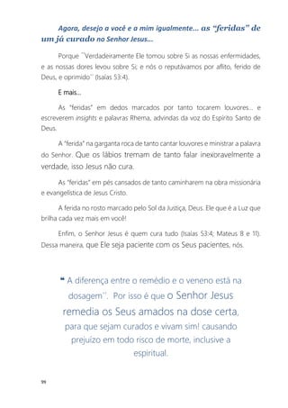 99
Agora, desejo a você e a mim igualmente... as “feridas” de
um já curado no Senhor Jesus...
Porque ´´Verdadeiramente Ele tomou sobre Si as nossas enfermidades,
e as nossas dores levou sobre Si; e nós o reputávamos por aflito, ferido de
Deus, e oprimido´´ (Isaías 53:4).
E mais...
As “feridas” em dedos marcados por tanto tocarem louvores... e
escreverem insights e palavras Rhema, advindas da voz do Espírito Santo de
Deus.
A “ferida” na garganta roca de tanto cantar louvores e ministrar a palavra
do Senhor. Que os lábios tremam de tanto falar inexoravelmente a
verdade, isso Jesus não cura.
As “feridas” em pés cansados de tanto caminharem na obra missionária
e evangelística de Jesus Cristo.
A ferida no rosto marcado pelo Sol da Justiça, Deus. Ele que é a Luz que
brilha cada vez mais em você!
Enfim, o Senhor Jesus é quem cura tudo (Isaías 53:4; Mateus 8 e 11).
Dessa maneira, que Ele seja paciente com os Seus pacientes, nós.
❝ A diferença entre o remédio e o veneno está na
dosagem´´. Por isso é que o Senhor Jesus
remedia os Seus amados na dose certa,
para que sejam curados e vivam sim! causando
prejuízo em todo risco de morte, inclusive a
espiritual.
 
