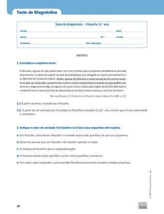 20
Teste de Diagnóstico
©
COGITO,
Guia
do
Professor,
ASA
GRUPO I
1. Considere o seguinte texto.
1.1 A partir do texto, caracterize a ﬁlosoﬁa.
1.2. A partir de um exemplo de um problema ﬁlosóﬁco estudado no 10.° ano, mostre que a frase sublinhada
é verdadeira.
2. Indique o valor de verdade (Verdadeiro ou Falso) das seguintes afirmações.
a. Em ﬁlosoﬁa, procuramos descobrir a verdade acerca das questões de que nos ocupamos.
b. Devemos pensar que, em ﬁlosoﬁa, não existem opiniões erradas.
c. O método da ﬁlosoﬁa não é a experimentação.
d. A ﬁlosoﬁa estuda tanto questões a priori como questões a posteriori.
e. Por vezes, para responder a uma questão ﬁlosóﬁca recorremos também a dados empíricos.
Teste de Diagnóstico ‒ Filosoﬁa 11.° ano
Escola Data
Aluno N.º Turma
Professor Enc. Educação
A filosofia, apesar de não poder dizer-nos com certeza qual a resposta verdadeira às dúvidas
que levanta, é capaz de sugerir muitas possibilidades que alargam os nossos pensamentos e
os libertam da tirania do hábito. Assim, apesar de diminuir a nossa sensação de certeza quan-
to ao que as coisas são, aumenta em muito o nosso conhecimento quanto ao que podem ser;
remove o dogmatismo algo arrogante de quem nunca viajou pela região da dúvida libertadora
e mantém vivo o nosso sentido de admiração ao mostrar coisas comuns a uma luz incomum.
Bertrand Russell, Os Problemas da Filosoﬁa, Lisboa, Edições 70, 2008, p. 217.
 