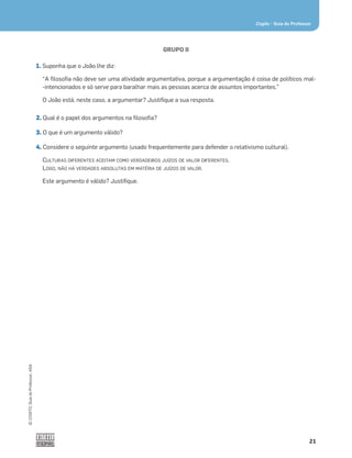 21
Cogito • Guia do Professor
©
COGITO,
Guia
do
Professor,
ASA
GRUPO II
1. Suponha que o João lhe diz:
“A ﬁlosoﬁa não deve ser uma atividade argumentativa, porque a argumentação é coisa de políticos mal-
-intencionados e só serve para baralhar mais as pessoas acerca de assuntos importantes.”
O João está, neste caso, a argumentar? Justiﬁque a sua resposta.
2. Qual é o papel dos argumentos na ﬁlosoﬁa?
3. O que é um argumento válido?
4. Considere o seguinte argumento (usado frequentemente para defender o relativismo cultural).
CULTURAS DIFERENTES ACEITAM COMO VERDADEIROS JUÍZOS DE VALOR DIFERENTES.
LOGO, NÃO HÁ VERDADES ABSOLUTAS EM MATÉRIA DE JUÍZOS DE VALOR.
Este argumento é válido? Justiﬁque.
 