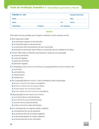 22
©
COGITO,
Guia
do
Professor,
ASA
Teste de Avaliação Sumativa 1– Racionalidade argumentativa e filosofia
Filosoﬁa 11.° ano Duração: 90 minutos
Escola Data
Aluno N.º Turma
Classiﬁcação Professor Enc. Educação
GRUPO I
Para cada uma das questões que se seguem, selecione a única resposta correta.
1. Num argumento válido
a. as premissas seguem-se da conclusão.
b. a conclusão segue-se das premissas.
c. as premissas são mais plausíveis do que a conclusão.
d. é possível as premissas serem falsas e a conclusão não ser verdadeira nem falsa.
2. A frase “Nem todos os ﬁlósofos são empiristas” expressa uma proposição
a. universal aﬁrmativa.
b. universal negativa.
c. particular aﬁrmativa.
d. particular negativa.
3. A proposição ALGUNS PEIXES SÃO MAMÍFEROS e a proposição NENHUM PEIXE É MAMÍFERO são
a. contrárias.
b. contraditórias.
c. subcontrárias.
d. subalternas.
4. Se a proposição NENHUM FILÓSOFO É SÁBIO é verdadeira, então a proposição
a. ALGUNS FILÓSOFOS SÃO SÁBIOS é verdadeira.
b. ALGUNS FILÓSOFOS NÃO SÃO SÁBIOS é falsa.
c. ALGUNS SÁBIOS SÃO FILÓSOFOS é falsa.
d. ALGUNS SÁBIOS NÃO SÃO FILÓSOFOS é verdadeira.
5. Na proposição ALGUNS GREGOS SÃO FILÓSOFOS,
a. só o termo GREGO está distribuído.
b. só o termo FILÓSOFO está distribuído.
c. nenhum termo está distribuído.
d. ambos os termos estão distribuídos.
6. Se a conclusão de um silogismo válido é negativa,
a. uma premissa tem de ser particular.
b. as premissas têm de ser ambas negativas.
c. as premissas podem ser ambas negativas.
d. uma premissa tem de ser aﬁrmativa.
 