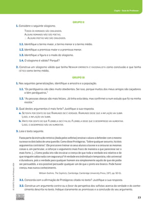23
©
COGITO,
Guia
do
Professor,
ASA
Cogito šGuia do Professor
GRUPO II
1. Considere o seguinte silogismo.
TODOS OS ROMANOS SÃO CIVILIZADOS.
ALGUNS ROMANOS NÃO SÃO POETAS.
?ALGUNS POETAS NÃO SÃO CIVILIZADOS.
1.1. Identiﬁque o termo maior, o termo menor e o termo médio.
1.2. Identiﬁque a premissa maior e a premissa menor.
1.3. Identiﬁque a ﬁgura e o modo do silogismo.
1.4. O silogismo é válido? Porquê?
2. Construa um silogismo válido que tenha NENHUM EMPIRISTA É RACIONALISTA como conclusão e que tenha
CÉTICO como termo médio.
GRUPO III
1. Nas seguintes generalizações, identiﬁque a amostra e a população.
1.1. “Os perdigueiros são cães muito obedientes. Sei isso, porque muitos dos meus amigos são caçadores
e têm perdigueiros.”
1.2. “As pessoas obesas são mais felizes. Já tinha esta ideia, mas conﬁrmei-a num estudo que ﬁz na minha
escola.”
2. Qual destes argumentos é mais forte? Justiﬁque a sua resposta.
a. SETENTA POR CENTO DO QUE RAIMUNDO DIZ É VERDADE. RAIMUNDO DISSE QUE A INFLAÇÃO VAI SUBIR.
LOGO, A INFLAÇÃO VAI SUBIR.
b. VINTE POR CENTO DO QUE FLORBELA DIZ É FALSO. FLORBELA DISSE QUE O DESEMPREGO VAI AUMENTAR.
LOGO, O DESEMPREGO NÃO VAI AUMENTAR.
3. Leia o texto seguinte.
Fazia parte da instrução retórica [dada pelos sofistas] ensinar o aluno a defender com o mesmo
sucesso os dois lados de uma questão. Como disse Protágoras, “Sobre qualquer assunto, há dois
argumentos contrários”. Ele procurava treinar os seus alunos a louvar e a censurar as mesmas
coisas e, em particular, a reforçar o argumento mais fraco de maneira a que parecesse ser o
mais forte. [...] Como podia isto não inculcar a crença de que toda a verdade era relativa e de
que ninguém sabia nada com segurança? A verdade era individual e temporária, não universal
e duradoura, pois a verdade para qualquer homem era simplesmente aquilo de que ele podia
ser persuadido, e era possível persuadir qualquer um de que o preto era branco. Pode haver
crença, mas nunca conhecimento.
William Guthrie, The Sophists, Cambridge, Cambridge University Press, 1971, pp. 50-51.
3.1. Concorda com a aﬁrmação de Protágoras citada no texto? Justiﬁque a sua resposta.
3.2. Construa um argumento contra ou a favor da perspetiva dos soﬁstas acerca da verdade e do conhe-
cimento descrita no texto. Indique claramente as premissas e a conclusão do seu argumento.
 