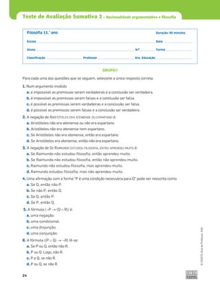 24
©
COGITO,
Guia
do
Professor,
ASA
Filosoﬁa 11.° ano Duração: 90 minutos
Escola Data
Aluno N.º Turma
Classiﬁcação Professor Enc. Educação
Teste de Avaliação Sumativa 2 – Racionalidade argumentativa e filosofia
GRUPO I
Para cada uma das questões que se seguem, selecione a única resposta correta.
1. Num argumento inválido
a. é impossível as premissas serem verdadeiras e a conclusão ser verdadeira.
b. é impossível as premissas serem falsas e a conclusão ser falsa.
c. é possível as premissas serem verdadeiras e a conclusão ser falsa.
d. é possível as premissas serem falsas e a conclusão ser verdadeira.
2. A negação de ARISTÓTELES ERA ATENIENSE OU ESPARTANO é:
a. Aristóteles não era ateniense ou não era espartano.
b. Aristóteles não era ateniense nem espartano.
c. Se Aristóteles não era ateniense, então era espartano.
d. Se Aristóteles era ateniense, então não era espartano.
3. A negação de SE RAIMUNDO ESTUDOU FILOSOFIA, ENTÃO APRENDEU MUITO é:
a. Se Raimundo não estudou filosofia, então aprendeu muito.
b. Se Raimundo não estudou filosofia, então não aprendeu muito.
c. Raimundo não estudou filosofia, mas aprendeu muito.
d. Raimundo estudou filosofia, mas não aprendeu muito.
4. Uma aﬁrmação com a forma “P é uma condição necessária para Q” pode ser reescrita como:
a. Se Q, então não P.
b. Se não P, então Q.
c. Se Q, então P.
d. Se P, então Q.
5. A fórmula (™P o(Q š R)) é:
a. uma negação.
b. uma condicional.
c. uma disjunção.
d. uma conjunção.
6. A fórmula ((P › Q) o ™R) lê-se:
a. Se P ou Q, então não R.
b. P ou Q. Logo, não R.
c. P e Q, se não R.
d. P ou Q, se não R.
 