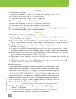 25
©
COGITO,
Guia
do
Professor,
ASA
Cogito šGuia do Professor
GRUPO II
1. Leia a argumentação seguinte.
SE RAIMUNDO AVANÇA O CAVALO OU O BISPO, PÕE EM PERIGO A DAMA. RAIMUNDO NÃO AVANÇA O CAVALO.
LOGO, RAIMUNDO PÕE EM PERIGO A DAMA SE, E SÓ SE, AVANÇA O BISPO.
1.1. Identiﬁque as proposições simples e construa um dicionário.
1.2. Formalize o argumento, usando o dicionário.
1.3. Construa uma tabela de verdade para a forma argumentativa obtida.
1.4. Interprete a tabela e determine se o argumento é válido ou inválido.
2. Suponha que temos duas premissas: SE PENSO, ENTÃO TENHO UMA MENTE. SE PENSO QUE PENSO, ENTÃO PENSO.
Que conclusão podemos retirar usando o silogismo hipotético?
GRUPO III
1. Qual destes argumentos é mais forte? Justiﬁque a sua resposta.
a. SESSENTA POR CENTO DO QUE RAIMUNDO DIZ É VERDADE. RAIMUNDO DISSE QUE AS EXPORTAÇÕES VÃO AUMENTAR.
LOGO, AS EXPORTAÇÕES VÃO AUMENTAR.
b. QUARENTA POR CENTO DO QUE FLORBELA DIZ É FALSO. FLORBELA DISSE QUE OU A INFLAÇÃO SE MANTÉM BAIXA OU AS
TAXAS DE JURO VÃO AUMENTAR. LOGO, A INFLAÇÃO NÃO IRÁ MANTER-SE BAIXA E AS TAXAS DE JURO NÃO VÃO AUMENTAR.
2. Identiﬁque a falácia informal que ocorre em cada uma das argumentações seguintes.
Justiﬁque as suas respostas.
a. “É um erro pensar que tudo o que fazemos é involuntário. Quando corremos ou jogamos à bola, isso não é
involuntário. O que exemplos como estes mostram é que, pelo contrário, todas as ações são voluntárias.”
b. “A pena de morte é uma punição justa nalguns casos. Porque há casos tão graves que, se o criminoso
fosse condenado a uma pena mais leve, não seria feita justiça.”
c. “É evidente que o Universo é inﬁnito, porque, se não fosse, já se teria conseguido determinar o seu ta-
manho.”
d. “A lógica proposicional é uma teoria errada. Eles dizem que os argumentos válidos levam a conclusões
verdadeiras, mas é óbvio que isso nem sempre acontece.”
3. Leia o texto seguinte.
Sócrates [personagem principal do Górgias de Platão] demonstra que o poder da retórica teria a
mesma natureza do poder do tirano. Ora, os tiranos fazem o que querem? Naturalmente fazem
o que lhes agrada, mas será realmente o que querem? Fazer o que se quer implica saber do que
se trata, conhecer o objeto da vontade e o seu valor real. Ora, o retor e o tirano não conhecem
nada disso. Pois o seu único critério é o prazer, e o prazer nunca indica o verdadeiro bem; só dá
uma satisfação aparente e fugaz. Assim como a culinária cujo objetivo único é lisonjear a nossa
gula não nos dá saúde, pelo contrário, também a retórica apenas lisonjeia, sem preocupação
com o verdadeiro bem. Aquilo que a culinária é para a medicina, ciência da saúde, a retórica é
para a justiça, ou seja, a sua falsa cara, a sua imitação.
Olivier Reboul, Introdução à Retórica, Martins Fontes, São Paulo, 2000, pp. 16-17.
3.1. Concorda com Platão quando este aﬁrma que os tiranos não fazem o que querem?
Justiﬁque a sua resposta.
3.2. Construa um argumento contra ou a favor da identiﬁcação do bem com o prazer.
Indique claramente as premissas e a conclusão do seu argumento.
 