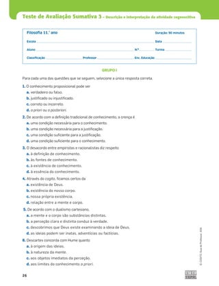 26
©
COGITO,
Guia
do
Professor,
ASA
Teste de Avaliação Sumativa 3 – Descrição e interpretação da atividade cognoscitiva
Filosoﬁa 11.° ano Duração: 90 minutos
Escola Data
Aluno N.º Turma
Classiﬁcação Professor Enc. Educação
GRUPO I
Para cada uma das questões que se seguem, selecione a única resposta correta.
1. O conhecimento proposicional pode ser
a. verdadeiro ou falso.
b. justiﬁcado ou injustiﬁcado.
c. correto ou incorreto.
d. a priori ou a posteriori.
2. De acordo com a deﬁnição tradicional de conhecimento, a crença é
a. uma condição necessária para o conhecimento.
b. uma condição necessária para a justiﬁcação.
c. uma condição suﬁciente para a justiﬁcação.
d. uma condição suﬁciente para o conhecimento.
3. O desacordo entre empiristas e racionalistas diz respeito
a. à definição de conhecimento.
b. às fontes de conhecimento.
c. à existência de conhecimento.
d. à essência do conhecimento.
4. Através do cogito, ﬁcamos certos da
a. existência de Deus.
b. existência do nosso corpo.
c. nossa própria existência.
d. relação entre a mente e corpo.
5. De acordo com o dualismo cartesiano,
a. a mente e o corpo são substâncias distintas.
b. a perceção clara e distinta conduz à verdade.
c. descobrimos que Deus existe examinando a ideia de Deus.
d. as ideias podem ser inatas, adventícias ou factícias.
6. Descartes concorda com Hume quanto
a. à origem das ideias.
b. à natureza da mente.
c. aos objetos imediatos da perceção.
d. aos limites do conhecimento a priori.
 
