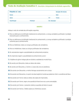 28
©
COGITO,
Guia
do
Professor,
ASA
Teste de Avaliação Sumativa 4 – Descrição e interpretação da atividade cognoscitiva
Filosoﬁa 11.° ano Duração: 90 minutos
Escola Data
Aluno N.º Turma
Classiﬁcação Professor Enc. Educação
GRUPO I
Indique o valor de verdade das aﬁrmações seguintes.
1. Para os defensores da deﬁnição tradicional de conhecimento, a crença verdadeira justiﬁcada é condição
necessária para o conhecimento.
2. Para os defensores da deﬁnição tradicional de conhecimento, a crença verdadeira justiﬁcada é condição
suﬁciente para o conhecimento.
3. Para os falibilistas, todas as crenças justiﬁcadas são verdadeiras.
4. Para os infalibilistas, todas as crenças justiﬁcadas são verdadeiras.
5. Os racionalistas negam a possibilidade do conhecimento empírico.
6. Os empiristas negam a possibilidade do conhecimento a priori.
7. A hipótese do génio maligno põe em dúvida a realidade do mundo físico.
8. De acordo com Descartes, todas as ideias são inatas.
9. De acordo com Descartes, a mente e o corpo são uma só substância.
10. De acordo com Descartes, a mente interage causalmente com o corpo.
11. De acordo com Descartes, é a partir da observação do mundo que podemos inferir a existência de Deus.
12. De acordo com Hume, todas as ideias são cópias de impressões.
13. De acordo com Hume, negar uma questão de facto leva-nos a uma contradição.
14. De acordo com Hume, o raciocínio relativo a questões de facto é causal.
15. De acordo com Hume, o hábito explica as inferências causais.
 