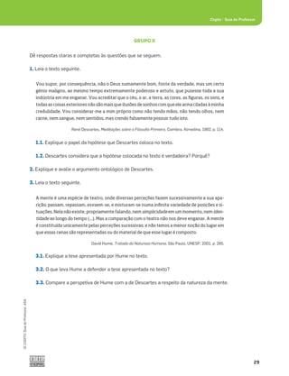 29
©
COGITO,
Guia
do
Professor,
ASA
Cogito šGuia do Professor
GRUPO II
Dê respostas claras e completas às questões que se seguem.
1. Leia o texto seguinte.
3.1. Explique a tese apresentada por Hume no texto.
3.2. O que leva Hume a defender a tese apresentada no texto?
3.3. Compare a perspetiva de Hume com a de Descartes a respeito da natureza da mente.
1.1. Explique o papel da hipótese que Descartes coloca no texto.
1.2. Descartes considera que a hipótese colocada no texto é verdadeira? Porquê?
2. Explique e avalie o argumento ontológico de Descartes.
3. Leia o texto seguinte.
Vou supor, por consequência, não o Deus sumamente bom, fonte da verdade, mas um certo
génio maligno, ao mesmo tempo extremamente poderoso e astuto, que pusesse toda a sua
indústria em me enganar. Vou acreditar que o céu, o ar, a terra, as cores, as figuras, os sons, e
todas as coisas exteriores não são mais que ilusões de sonhos com que ele arma ciladas à minha
credulidade. Vou considerar-me a mim próprio como não tendo mãos, não tendo olhos, nem
carne, nem sangue, nem sentidos, mas crendo falsamente possuir tudo isto.
René Descartes, Meditações sobre a Filosoﬁa Primeira, Coimbra, Almedina, 1992, p. 114.
A mente é uma espécie de teatro, onde diversas perceções fazem sucessivamente a sua apa-
rição; passam, repassam, esvaem-se, e misturam-se numa infinita variedade de posições e si-
tuações. Nela não existe, propriamente falando, nem simplicidade em um momento, nem iden-
tidade ao longo do tempo (...). Mas a comparação com o teatro não nos deve enganar. A mente
é constituída unicamente pelas perceções sucessivas; e não temos a menor noção do lugar em
que essas cenas são representadas ou do material de que esse lugar é composto.
David Hume, Tratado da Natureza Humana, São Paulo, UNESP, 2001, p. 285.
 