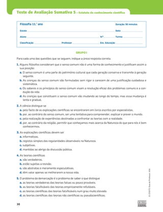 30
©
COGITO,
Guia
do
Professor,
ASA
Teste de Avaliação Sumativa 5 – Estatuto do conhecimento científico
Filosoﬁa 11.° ano Duração: 90 minutos
Escola Data
Aluno N.º Turma
Classiﬁcação Professor Enc. Educação
GRUPO I
Para cada uma das questões que se seguem, indique a única resposta correta.
1. Alguns ﬁlósofos consideram que o senso comum não é uma forma de conhecimento e justiﬁcam assim a
sua posição:
a. O senso comum é uma parte do património cultural que cada geração conserva e transmite à geração
seguinte.
b. As crenças do senso comum são formuladas sem rigor e carecem de uma justiﬁcação cuidadosa e
sistemática.
c. Os saberes e os princípios do senso comum visam a resolução eﬁcaz dos problemas comuns e a con-
dução da vida.
d. As crenças que constituem o senso comum vão mudando ao longo do tempo, mas essa mudança é
lenta e gradual.
2. A ciência distingue-se
a. pelo facto de as explicações cientíﬁcas se encontrarem em livros escritos por especialistas.
b. por, ao contrário do senso comum, ser uma tentativa para compreender, explicar e prever o mundo.
c. pela realização de experiências destinadas a confrontar as teorias com a realidade.
d. por, ao contrário da religião, permitir que conheçamos mais acerca da Natureza do que para nós é bom
conhecermos.
3. As explicações cientíﬁcas devem ser
a. informativas.
b. registos simples das regularidades observáveis na Natureza.
c. subjetivas.
d. mantidas ao abrigo da discussão pública.
4. As teorias cientíﬁcas
a. são verdadeiras.
b. estão sujeitas a revisão.
c. são abstratas e meramente especulativas.
d. têm valor apenas se melhorarem a nossa vida.
5. O problema da demarcação é o problema de saber o que distingue
a. as teorias verdadeiras das teorias falsas ou pouco prováveis.
b. as teorias falsiﬁcáveis das teorias empiricamente refutáveis.
c. as teorias cientíﬁcas das teorias falsiﬁcáveis num grau muito elevado.
d. as teorias cientíﬁcas das teorias não cientíﬁcas ou pseudocientíﬁcas.
 