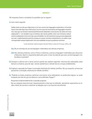 31
©
COGITO,
Guia
do
Professor,
ASA
Cogito šGuia do Professor
GRUPO II
Dê respostas claras e completas às questões que se seguem.
1. Leia o texto seguinte.
1.1. Dê um exemplo do uso da linguagem matemática nas ciências empíricas.
1.2. Nas ciências empíricas, como a Física e a Química, usamos a linguagem matemática para descrever
a Natureza. Qual é o argumento dado pelo autor a favor da ideia de que esse uso da linguagem ma-
temática é acertado?
2. Compare a ciência com o senso comum quanto aos aspetos seguintes: natureza das explicações, base
factual ou empírica, grau de rigor, valores epistémicos e atitude face às crenças estabelecidas.
3. Explique a oposição de Popper à conceção indutivista do método cientíﬁco. Na sua resposta, comece por
apresentar a conceção indutivista do método cientíﬁco.
4. “Poderão os testes empíricos conﬁrmar uma teoria, como defenderam os positivistas lógicos, ou serão
incapazes de mais do que corroborá-la, como defendeu Popper?”
Responda fundamentadamente à questão proposta.
Na sua resposta, deve formular inequivocamente a tese que vai defender, apresentar argumentos ou ra-
zões a favor da sua tese e examinar as objeções que a sua tese tem de enfrentar.
Galileu disse um dia que a Natureza é um livro escrito em linguagem matemática. A fórmula
exata teria sido dizer que a Natureza é um livro que nós escrevemos em linguagem matemá-
tica, mas que nos fornece material perfeitamente adaptado a essa escrita. De onde vem essa
adaptação? […] A verdade é que os homens não teriam podido viver num Universo radical-
mente inadequado à estrutura das suas atividades. Se nós existimos é porque essa adaptação
era real, e implicitamente possível, porque os nossos conceitos matemáticos e as ações a que
correspondem sempre depararam com uma realidade na qual se puderam inscrever.
Lucien Goldmann, Epistemologia e Filosoﬁa Política, Lisboa, Ed. Presença, 1978, p. 58.
 