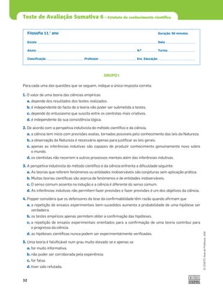 32
©
COGITO,
Guia
do
Professor,
ASA
Teste de Avaliação Sumativa 6 – Estatuto do conhecimento científico
Filosoﬁa 11.° ano Duração: 90 minutos
Escola Data
Aluno N.º Turma
Classiﬁcação Professor Enc. Educação
GRUPO I
Para cada uma das questões que se seguem, indique a única resposta correta.
1. O valor de uma teoria das ciências empíricas
a. depende dos resultados dos testes realizados.
b. é independente do facto de a teoria não poder ser submetida a testes.
c. depende do entusiasmo que suscita entre os cientistas mais criativos.
d. é independente da sua consistência lógica.
2. De acordo com a perspetiva indutivista do método cientíﬁco e da ciência,
a. a ciência tem início com previsões exatas, tornadas possíveis pelo conhecimento das leis da Natureza.
b. a observação da Natureza é necessária apenas para justiﬁcar as leis gerais.
c. apenas as inferências indutivas são capazes de produzir conhecimento genuinamente novo sobre
o mundo.
d. os cientistas não recorrem a outros processos mentais além das inferências indutivas.
3. A perspetiva indutivista do método cientíﬁco e da ciência enfrenta a diﬁculdade seguinte:
a. As teorias que referem fenómenos ou entidades inobserváveis são conjeturas sem aplicação prática.
b. Muitas teorias cientíﬁcas são acerca de fenómenos e de entidades inobserváveis.
c. O senso comum assenta na indução e a ciência é diferente do senso comum.
d. As inferências indutivas não permitem fazer previsões e fazer previsões é um dos objetivos da ciência.
4. Popper considera que os defensores da tese da conﬁrmabilidade têm razão quando aﬁrmam que
a. a repetição de ensaios experimentais bem-sucedidos aumenta a probabilidade de uma hipótese ser
verdadeira.
b. os testes empíricos apenas permitem obter a conﬁrmação das hipóteses.
c. a repetição de ensaios experimentais orientados para a conﬁrmação de uma teoria contribui para
o progresso da ciência.
d. as hipóteses cientíﬁcas nunca podem ser experimentalmente veriﬁcadas.
5. Uma teoria é falsiﬁcável num grau muito elevado se e apenas se
a. for muito informativa.
b. não puder ser corroborada pela experiência.
c. for falsa.
d. tiver sido refutada.
 