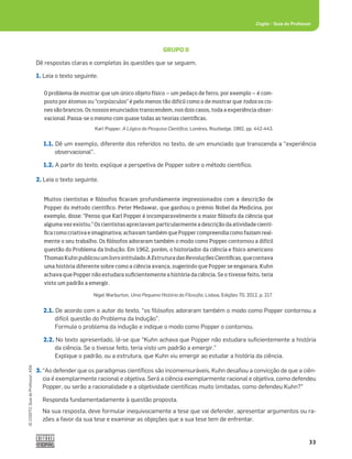 33
©
COGITO,
Guia
do
Professor,
ASA
Cogito šGuia do Professor
GRUPO II
Dê respostas claras e completas às questões que se seguem.
1. Leia o texto seguinte.
1.1. Dê um exemplo, diferente dos referidos no texto, de um enunciado que transcenda a “experiência
observacional”.
1.2. A partir do texto, explique a perspetiva de Popper sobre o método cientíﬁco.
2. Leia o texto seguinte.
2.1. De acordo com o autor do texto, “os ﬁlósofos adoraram também o modo como Popper contornou a
difícil questão do Problema da Indução”.
Formule o problema da indução e indique o modo como Popper o contornou.
2.2. No texto apresentado, lê-se que “Kuhn achava que Popper não estudara suﬁcientemente a história
da ciência. Se o tivesse feito, teria visto um padrão a emergir.”
Explique o padrão, ou a estrutura, que Kuhn viu emergir ao estudar a história da ciência.
3. “Ao defender que os paradigmas cientíﬁcos são incomensuráveis, Kuhn desaﬁou a convicção de que a ciên-
cia é exemplarmente racional e objetiva. Será a ciência exemplarmente racional e objetiva, como defendeu
Popper, ou serão a racionalidade e a objetividade cientíﬁcas muito limitadas, como defendeu Kuhn?”
Responda fundamentadamente à questão proposta.
Na sua resposta, deve formular inequivocamente a tese que vai defender, apresentar argumentos ou ra-
zões a favor da sua tese e examinar as objeções que a sua tese tem de enfrentar.
Muitos cientistas e filósofos ficaram profundamente impressionados com a descrição de
Popper do método científico. Peter Medawar, que ganhou o prémio Nobel da Medicina, por
exemplo, disse: “Penso que Karl Popper é incomparavelmente o maior filósofo da ciência que
alguma vez existiu.” Os cientistas apreciavam particularmente a descrição da atividade cientí-
fica como criativa e imaginativa; achavam também que Popper compreendia como faziam real-
mente o seu trabalho. Os filósofos adoraram também o modo como Popper contornou a difícil
questão do Problema da Indução. Em 1962, porém, o historiador da ciência e físico americano
ThomasKuhnpublicouumlivrointitulado AEstruturadasRevoluçõesCientíficas,quecontava
uma história diferente sobre como a ciência avança, sugerindo que Popper se enganara. Kuhn
achava que Popper não estudara suficientemente a história da ciência. Se o tivesse feito, teria
visto um padrão a emergir.
Nigel Warburton, Uma Pequena História da Filosoﬁa, Lisboa, Edições 70, 2012, p. 217.
O problema de mostrar que um único objeto físico ‒ um pedaço de ferro, por exemplo ‒ é com-
posto por átomos ou “corpúsculos” é pelo menos tão difícil como o de mostrar que todos os cis-
nes são brancos. Os nossos enunciados transcendem, nos dois casos, toda a experiência obser-
vacional. Passa-se o mesmo com quase todas as teorias científicas.
Karl Popper, A Lógica da Pesquisa Cientíﬁca, Londres, Routledge, 1992, pp. 442-443.
 