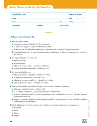 34
©
COGITO,
Guia
do
Professor,
ASA
Teste Global de Avaliação Sumativa
Filosoﬁa 11.° ano Duração: 90 minutos
Escola Data
Aluno N.º Turma
Classiﬁcação Professor Enc. Educação
GRUPO I
I. Indique a alternativa correta.
1. Num argumento válido,
a. a conclusão segue-se logicamente das premissas.
b. as premissas seguem-se logicamente da conclusão.
c. as proposições, que são frases, seguem-se logicamente das premissas, que não são frases.
d. a conclusão, que exprime uma proposição, segue-se logicamente das premissas, que não exprimem
proposições.
2. Um argumento válido não pode ter
a. premissas falsas.
b. conclusão falsa.
c. todas as premissas falsas e conclusão verdadeira.
d. todas as premissas verdadeiras e conclusão falsa.
3. Um argumento sólido tem
a. todas as premissas verdadeiras e pode ser inválido.
b. todas as premissas falsas e pode ser válido.
c. todas as premissas verdadeiras e não pode ser inválido.
d. todas as premissas falsas e não pode ser válido.
4. De acordo com a deﬁnição de conhecimento como crença verdadeira justiﬁcada,
a. todas as crenças constituem conhecimento.
b. só as crenças verdadeiras justiﬁcadas constituem conhecimento.
c. todas as crenças verdadeiras justificadas constituem conhecimento, embora também existam
conhecimentos falsos.
d. todas as crenças verdadeiras justificadas constituem conhecimento, embora também existam
conhecimentos injustificados.
5. A deﬁnição de conhecimento como crença verdadeira justiﬁcada inicialmente foi proposta por
a. Descartes.
b. Hume.
c. Platão.
d. Popper.
 