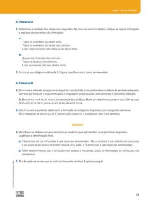 35
Cogito šGuia do Professor
©
COGITO,
Guia
do
Professor,
ASA
II. Percurso A
1. Determine a validade dos silogismos seguintes. No caso de serem inválidos, indique as regras infringidas
e explique de que modo são infringidas.
a.
TODOS OS MAMÍFEROS SÃO SERES VIVOS.
TODOS OS MAMÍFEROS SÃO SERES COM CORAÇÃO.
LOGO, TODOS OS SERES COM CORAÇÃO SÃO SERES VIVOS.
b.
ALGUNS POLÍTICOS NÃO SÃO PONTUAIS.
TODOS OS INGLESES SÃO PONTUAIS.
LOGO, ALGUNS INGLESES NÃO SÃO POLÍTICOS.
2. Construa um silogismo válido da 1.a
ﬁgura com PORTUGUÊS como termo médio.
II. Percurso B
1. Determine a validade do argumento seguinte, construindo e interpretando uma tabela de verdade adequada.
Comece por traduzir o argumento para a linguagem proposicional, apresentando o dicionário utilizado.
SE DESCARTES TIVER RAZÃO ACERCA DA ORIGEM DA IDEIA DE DEUS, HUME ESTÁ ENGANADO QUANTO A ISSO. UMA VEZ QUE
DESCARTES ESTÁ CERTO, SEGUE-SE QUE HUME NÃO PODE ESTAR.
2. Construa um argumento válido com a forma de um silogismo disjuntivo com a seguinte premissa:
OU O PRESIDENTE SE DEMITE OU, SE A CONTESTAÇÃO AUMENTAR, A ASSEMBLEIA PEDE A SUA DEMISSÃO.
GRUPO II
1. Identiﬁque as falácias em que incorrem os oradores que apresentam os argumentos seguintes.
Justiﬁque a identiﬁcação feita.
a. O PROFESSOR DIZ QUE A FILOSOFIA É UMA DISCIPLINA INDISPENSÁVEL. MAS A VERDADE É QUE O PROFESSOR CONSEGUIU
O SEU LUGAR NESTA ESCOLA DE FORMA FRAUDULENTA. LOGO, A FILOSOFIA NÃO É UMA DISCIPLINA INDISPENSÁVEL.
b. AINDA NINGUÉM PROVOU QUE A ASTROLOGIA NOS CONDUZ A FALSIDADES. LOGO, AS PROPOSIÇÕES DA ASTROLOGIA SÃO
VERDADEIRAS.
2. Platão opõe-se ao uso que os soﬁstas fazem da retórica. Explique porquê.
 