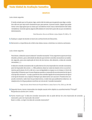 36
©
COGITO,
Guia
do
Professor,
ASA
Teste Global de Avaliação Sumativa
3. Segundo Hume, temos impressões da relação causal entre objetos ou acontecimentos? Porquê?
Responda de acordo com o texto.
4. Hume mostra que a ideia de conexão necessária não se pode derivar de uma impressão de conexão
necessária, pois tal impressão não existe.
Qual é, então, a origem da ideia de conexão necessária?
1. Explique o papel da dúvida na teoria do conhecimento de Descartes.
2. Demonstre a importância do critério das ideias claras e distintas no sistema cartesiano.
Leia o texto seguinte.
GRUPO III
Leia o texto seguinte.
E tendo notado que no Eu penso; logo, existo não há nada que me garanta que digo a verda-
de a não ser que vejo muito claramente que, para pensar, é preciso existir, julguei que podia
tomar como regra geral que as coisas que concebemos muito clara e distintamente são todas
verdadeiras, havendo apenas alguma dificuldade em notar bem quais são as que concebemos
distintamente.
René Descartes, Discurso do Método, Lisboa, Edições 70, 1992, p. 75.
ParaHume,aideiadecausaéaideiade“conexãonecessária”. Oseuargumentoapontaemduas
direções: primeiro, para a demolição da ideia de que existem conexões necessárias na realida-
de; segundo, para uma explicação do facto de nós termos, não obstante, a ideia de conexão
necessária. […]
A ideia de conexão necessária não se pode derivar de uma impressão de conexão necessária,
pois tal impressão não existe. […] Não podemos observar nada da relação entre os aconteci-
mentos particulares A e B, a não ser a sua contiguidade no espaço ou no tempo e o facto de
A preceder B. Dizemos que A causa B apenas quando a conjunção de acontecimentos do tipo A
e do tipo B é constante ‒ ou seja, quando há uma conexão regular de acontecimentos do tipo A
e do tipo B, levando-nos a esperar B sempre que observamos um caso de A. Tirando esta con-
junção constante, nada mais há que observemos, e nada mais que pudéssemos observar, na
relação entre A e B que pudesse constituir um vínculo de “conexão necessária”.
Roger Scruton, Breve História da Filosoﬁa Moderna, Lisboa, Guerra e Paz, 2010, pp. 165-166.
 