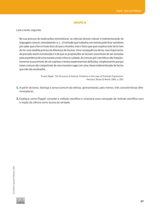 37
Cogito šGuia do Professor
©
COGITO,
Guia
do
Professor,
ASA
GRUPO IV
Leia o texto seguinte.
1. A partir do texto, distinga o senso comum da ciência, apresentando, pelo menos, três características dife-
renciadoras.
2. Explique como Popper concebe o método cientíﬁco e relacione essa conceção do método cientíﬁco com
a noção da ciência como busca da verdade.
Na sua procura de explicações sistemáticas, as ciências devem reduzir a indeterminação da
linguagem comum, remodelando-a. […] O artesão que trabalha com metais pode ficar satisfeito
por saber que o ferro é mais duro do que o chumbo, mas o físico que quer explicar este facto tem
de ter uma medida precisa da diferença de dureza. Uma consequência óbvia, mas importante,
da precisão assim introduzida é a de que as proposições se tornam suscetíveis de ser testadas
pela experiência de uma maneira mais crítica e cuidada. As crenças pré-científicas são frequen-
temente insuscetíveis de ser sujeitas a testes experimentais definidos, simplesmente porque
essas crenças são compatíveis de uma maneira vaga com uma classe indeterminada de factos
que não são analisados.
Ernest Nagel, The Structure of Science: Problems in the Logic of Scientiﬁc Explanation,
Harcourt, Brace  World, 1961, p. 250.
 