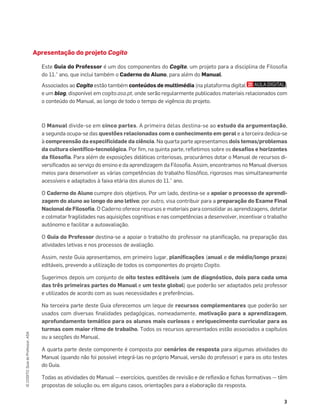 3
©
COGITO,
Guia
do
Professor,
ASA
Apresentação do projeto Cogito
Este Guia do Professor é um dos componentes do Cogito, um projeto para a disciplina de Filosoﬁa
do 11.° ano, que inclui também o Caderno do Aluno, para além do Manual.
Associados ao Cogito estão também conteúdos de multimédia (na plataforma digital )
e um blog, disponível em cogito.asa.pt, onde serão regularmente publicados materiais relacionados com
o conteúdo do Manual, ao longo de todo o tempo de vigência do projeto.
O Manual divide-se em cinco partes. A primeira delas destina-se ao estudo da argumentação,
a segunda ocupa-se das questões relacionadas com o conhecimento em geral e a terceira dedica-se
à compreensão da especiﬁcidade da ciência. Na quarta parte apresentamos dois temas/problemas
da cultura cientíﬁco-tecnológica. Por ﬁm, na quinta parte, reﬂetimos sobre os desaﬁos e horizontes
da ﬁlosoﬁa. Para além de exposições didáticas criteriosas, procurámos dotar o Manual de recursos di-
versiﬁcados ao serviço do ensino e da aprendizagem da Filosoﬁa. Assim, encontramos no Manual diversos
meios para desenvolver as várias competências do trabalho ﬁlosóﬁco, rigorosos mas simultaneamente
acessíveis e adaptados à faixa etária dos alunos do 11.° ano.
O Caderno do Aluno cumpre dois objetivos. Por um lado, destina-se a apoiar o processo de aprendi-
zagem do aluno ao longo do ano letivo; por outro, visa contribuir para a preparação do Exame Final
Nacional de Filosoﬁa. O Caderno oferece recursos e materiais para consolidar as aprendizagens, detetar
e colmatar fragilidades nas aquisições cognitivas e nas competências a desenvolver, incentivar o trabalho
autónomo e facilitar a autoavaliação.
O Guia do Professor destina-se a apoiar o trabalho do professor na planiﬁcação, na preparação das
atividades letivas e nos processos de avaliação.
Assim, neste Guia apresentamos, em primeiro lugar, planiﬁcações (anual e de médio/longo prazo)
editáveis, prevendo a utilização de todos os componentes do projeto Cogito.
Sugerimos depois um conjunto de oito testes editáveis (um de diagnóstico, dois para cada uma
das três primeiras partes do Manual e um teste global) que poderão ser adaptados pelo professor
e utilizados de acordo com as suas necessidades e preferências.
Na terceira parte deste Guia oferecemos um leque de recursos complementares que poderão ser
usados com diversas ﬁnalidades pedagógicas, nomeadamente, motivação para a aprendizagem,
aprofundamento temático para os alunos mais curiosos e enriquecimento curricular para as
turmas com maior ritmo de trabalho. Todos os recursos apresentados estão associados a capítulos
ou a secções do Manual.
A quarta parte deste componente é composta por cenários de resposta para algumas atividades do
Manual (quando não foi possível integrá-las no próprio Manual, versão do professor) e para os oito testes
do Guia.
Todas as atividades do Manual — exercícios, questões de revisão e de reﬂexão e ﬁchas formativas — têm
propostas de solução ou, em alguns casos, orientações para a elaboração da resposta.
 