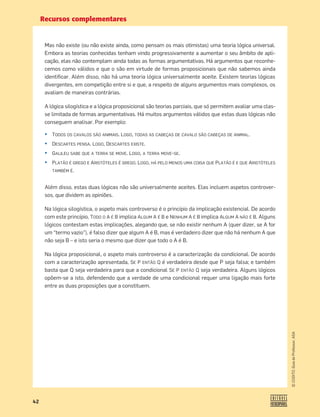 Recursos complementares
42
©
COGITO,
Guia
do
Professor,
ASA
Mas não existe (ou não existe ainda, como pensam os mais otimistas) uma teoria lógica universal.
Embora as teorias conhecidas tenham vindo progressivamente a aumentar o seu âmbito de apli-
cação, elas não contemplam ainda todas as formas argumentativas. Há argumentos que reconhe-
cemos como válidos e que o são em virtude de formas proposicionais que não sabemos ainda
identiﬁcar. Além disso, não há uma teoria lógica universalmente aceite. Existem teorias lógicas
divergentes, em competição entre si e que, a respeito de alguns argumentos mais complexos, os
avaliam de maneiras contrárias.
A lógica silogística e a lógica proposicional são teorias parciais, que só permitem avaliar uma clas-
se limitada de formas argumentativas. Há muitos argumentos válidos que estas duas lógicas não
conseguem analisar. Por exemplo:
¤ TODOS OS CAVALOS SÃO ANIMAIS. LOGO, TODAS AS CABEÇAS DE CAVALO SÃO CABEÇAS DE ANIMAL.
¤ DESCARTES PENSA. LOGO, DESCARTES EXISTE.
¤ GALILEU SABE QUE A TERRA SE MOVE. LOGO, A TERRA MOVE-SE.
¤ PLATÃO É GREGO E ARISTÓTELES É GREGO. LOGO, HÁ PELO MENOS UMA COISA QUE PLATÃO É E QUE ARISTÓTELES
TAMBÉM É.
Além disso, estas duas lógicas não são universalmente aceites. Elas incluem aspetos controver-
sos, que dividem as opiniões.
Na lógica silogística, o aspeto mais controverso é o princípio da implicação existencial. De acordo
com este princípio, TODO O A É B implica ALGUM A É B e NENHUM A É B implica ALGUM A NÃO É B. Alguns
lógicos contestam estas implicações, alegando que, se não existir nenhum A (quer dizer, se A for
um “termo vazio”), é falso dizer que algum A é B, mas é verdadeiro dizer que não há nenhum A que
não seja B – e isto seria o mesmo que dizer que todo o A é B.
Na lógica proposicional, o aspeto mais controverso é a caracterização da condicional. De acordo
com a caracterização apresentada, SE P ENTÃO Q é verdadeira desde que P seja falsa; e também
basta que Q seja verdadeira para que a condicional SE P ENTÃO Q seja verdadeira. Alguns lógicos
opõem-se a isto, defendendo que a verdade de uma condicional requer uma ligação mais forte
entre as duas proposições que a constituem.
 