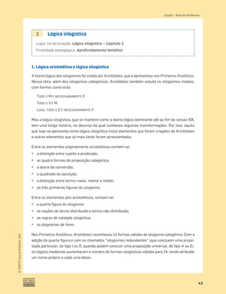 43
©
COGITO,
Guia
do
Professor,
ASA
Cogito šGuia do Professor
2 Lógica silogística
Lugar na lecionação: Lógica silogística — Capítulo 2
Finalidade pedagógica: Aprofundamento temático
1. Lógica aristotélica e lógica silogística
A teoria lógica dos silogismos foi criada por Aristóteles, que a apresentou nos Primeiros Analíticos.
Nessa obra, além dos silogismos categóricos, Aristóteles também estuda os silogismos modais,
com formas como esta:
TODO O M É NECESSARIAMENTE P.
TODO O S É M.
LOGO, TODO O S É NECESSARIAMENTE P.
Mas a lógica silogística, que se manteve como a teoria lógica dominante até ao ﬁm do século XIX,
tem uma longa história, no decurso da qual conheceu algumas transformações. Por isso, aquilo
que hoje se apresenta como lógica silogística inclui elementos que foram criações de Aristóteles
e outros elementos que só mais tarde foram acrescentados.
Entre os elementos originalmente aristotélicos contam-se:
¤ a distinção entre sujeito e predicado;
¤ as quatro formas de proposição categórica;
¤ a teoria da conversão;
¤ o quadrado da oposição;
¤ a distinção entre termo maior, menor e médio;
¤ as três primeiras ﬁguras do silogismo.
Entre os elementos pós-aristotélicos, contam-se:
¤ a quarta ﬁgura do silogismo;
¤ as noções de termo distribuído e termo não-distribuído;
¤ as regras de validade silogística;
¤ os diagramas de Venn.
Nos Primeiros Analíticos, Aristóteles reconheceu 14 formas válidas de silogismo categórico. Com a
adição da quarta ﬁgura e com os chamados “silogismos redundantes” (que concluem uma propo-
sição particular, de tipo I ou O, quando podem concluir uma proposição universal, de tipo A ou E),
os lógicos medievais aumentaram o número de formas silogísticas válidas para 24, tendo atribuído
um nome próprio a cada uma delas.
 