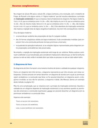 Recursos complementares
44
©
COGITO,
Guia
do
Professor,
ASA
Na viragem do século XIX para o século XX, a lógica conheceu uma revolução, com o trabalho de
Frege, de Russell e de alguns outros. A “lógica moderna” que daí resultou abandonou o princípio
da implicação existencial em que se baseia a teoria tradicional do silogismo. Na lógica moderna,
TODO O A É B, que se simboliza como x (Ax o Bx), não implica ALGUM A É B, que se simboliza como
x (Ax š Bx); do mesmo modo, NENHUM A É B, que se simboliza como x (Ax o™Bx), não implica
ALGUM A NÃO É B, que se simboliza como x (Ax š™Bx). Este abandono da implicação existencial
não implica a rejeição total da lógica silogística tradicional, mas tem três consequências notórias.
À luz da lógica moderna:
¤ a conversão por acidente das proposições de tipo A é julgada inválida;
¤ das 24 formas silogísticas válidas da lógica tradicional, 9 são consideradas inválidas (pois en-
volvem tirar uma conclusão particular de duas premissas universais);
¤ no quadrado da oposição tradicional, só as relações lógicas representadas pelas diagonais (en-
tre proposições contraditórias) são preservadas.
No entanto, a rejeição da implicação existencial está longe de ser unânime. Muitos autores conti-
nuam a defender a sua manutenção, pois consideram implausível a ideia de que, se não há nenhuma
pessoa na sala ao lado, então é verdade dizer que todas as pessoas na sala ao lado sabem latim.
2. Diagramas de Venn
Os diagramas de Venn fornecem uma maneira intuitiva de testar a validade de qualquer silogismo.
Como um silogismo tem três termos, o diagrama representa-os por três círculos com áreas so-
brepostas. O teste consiste em tentar desenhar um diagrama de acordo com o qual as premissas
sejam verdadeiras e a conclusão seja falsa: se for possível desenhar um diagrama assim, o silo-
gismo é inválido; se isso não for possível, o silogismo é válido. (No Manual, damos um exemplo
deste método na página 42.)
Mas há uma complicação, que se relaciona com o princípio da implicação existencial. Quando a
validade de um silogismo depende da implicação existencial (e isso acontece quando as premis-
sas são universais e a conclusão é particular), parece ser possível desenhar um diagrama com as
premissas verdadeiras e a conclusão falsa.
Vejamos este exemplo:
TODAS AS BALEIAS SÃO NADADORAS.
TODAS AS BALEIAS SÃO MAMÍFEROS.
LOGO, ALGUNS MAMÍFEROS SÃO NADADORES.
 