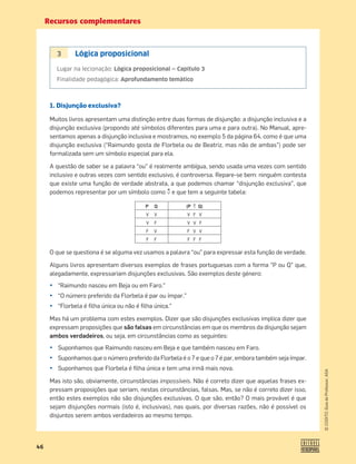 Recursos complementares
46
©
COGITO,
Guia
do
Professor,
ASA
3 Lógica proposicional
Lugar na lecionação: Lógica proposicional — Capítulo 3
Finalidade pedagógica: Aprofundamento temático
1. Disjunção exclusiva?
Muitos livros apresentam uma distinção entre duas formas de disjunção: a disjunção inclusiva e a
disjunção exclusiva (propondo até símbolos diferentes para uma e para outra). No Manual, apre-
sentamos apenas a disjunção inclusiva e mostramos, no exemplo 5 da página 64, como é que uma
disjunção exclusiva (“Raimundo gosta de Florbela ou de Beatriz, mas não de ambas”) pode ser
formalizada sem um símbolo especial para ela.
A questão de saber se a palavra “ou” é realmente ambígua, sendo usada uma vezes com sentido
inclusivo e outras vezes com sentido exclusivo, é controversa. Repare-se bem: ninguém contesta
que existe uma função de verdade abstrata, a que podemos chamar “disjunção exclusiva”, que
podemos representar por um símbolo como › e que tem a seguinte tabela:
P Q (P › Q)
V V V F V
V F V V F
F V F V V
F F F F F
O que se questiona é se alguma vez usamos a palavra “ou” para expressar esta função de verdade.
Alguns livros apresentam diversos exemplos de frases portuguesas com a forma “P ou Q” que,
alegadamente, expressariam disjunções exclusivas. São exemplos deste género:
¤ “Raimundo nasceu em Beja ou em Faro.”
¤ “O número preferido da Florbela é par ou ímpar.”
¤ “Florbela é ﬁlha única ou não é ﬁlha única.”
Mas há um problema com estes exemplos. Dizer que são disjunções exclusivas implica dizer que
expressam proposições que são falsas em circunstâncias em que os membros da disjunção sejam
ambos verdadeiros, ou seja, em circunstâncias como as seguintes:
¤ Suponhamos que Raimundo nasceu em Beja e que também nasceu em Faro.
¤ Suponhamos que o número preferido da Florbela é o 7 e que o 7 é par, embora também seja ímpar.
¤ Suponhamos que Florbela é ﬁlha única e tem uma irmã mais nova.
Mas isto são, obviamente, circunstâncias impossíveis. Não é correto dizer que aquelas frases ex-
pressam proposições que seriam, nestas circunstâncias, falsas. Mas, se não é correto dizer isso,
então estes exemplos não são disjunções exclusivas. O que são, então? O mais provável é que
sejam disjunções normais (isto é, inclusivas), nas quais, por diversas razões, não é possível os
disjuntos serem ambos verdadeiros ao mesmo tempo.


 
