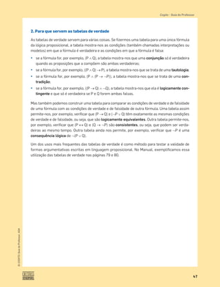 47
©
COGITO,
Guia
do
Professor,
ASA
Cogito šGuia do Professor
2. Para que servem as tabelas de verdade
As tabelas de verdade servem para várias coisas. Se ﬁzermos uma tabela para uma única fórmula
da lógica proposicional, a tabela mostra-nos as condições (também chamadas interpretações ou
modelos) em que a fórmula é verdadeira e as condições em que a fórmula é falsa:
¤ se a fórmula for, por exemplo, (Pš Q), a tabela mostra-nos que uma conjunção só é verdadeira
quando as proposições que a compõem são ambas verdadeiras;
¤ se a fórmula for, por exemplo, ((P š Q) o P), a tabela mostra-nos que se trata de uma tautologia;
¤ se a fórmula for, por exemplo, (P š (P o™P)), a tabela mostra-nos que se trata de uma con-
tradição;
¤ se a fórmula for, por exemplo, ((P o Q) š™Q), a tabela mostra-nos que ela é logicamente con-
tingente e que só é verdadeira se P e Q forem ambas falsas.
Mas também podemos construir uma tabela para comparar as condições de verdade e de falsidade
de uma fórmula com as condições de verdade e de falsidade de outra fórmula. Uma tabela assim
permite-nos, por exemplo, veriﬁcar que (P oQ) e (™P › Q) têm exatamente as mesmas condições
de verdade e de falsidade, ou seja, que são logicamente equivalentes. Outra tabela permite-nos,
por exemplo, veriﬁcar que (P l Q) e (Q o™P) são consistentes, ou seja, que podem ser verda-
deiras ao mesmo tempo. Outra tabela ainda nos permite, por exemplo, veriﬁcar que ™P é uma
consequência lógica de ™(P › Q).
Um dos usos mais frequentes das tabelas de verdade é como método para testar a validade de
formas argumentativas escritas em linguagem proposicional. No Manual, exempliﬁcamos essa
utilização das tabelas de verdade nas páginas 79 e 80.
 