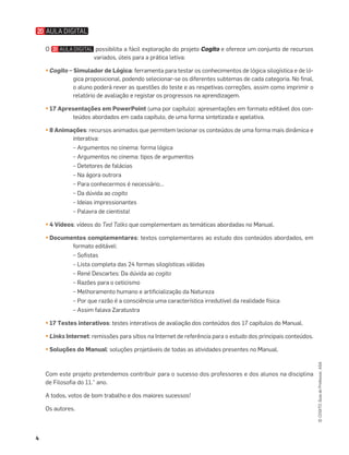 4
©
COGITO,
Guia
do
Professor,
ASA
O possibilita a fácil exploração do projeto Cogito e oferece um conjunto de recursos
variados, úteis para a prática letiva:
• Cogito – Simulador de Lógica: ferramenta para testar os conhecimentos de lógica silogística e de ló-
gica proposicional, podendo selecionar-se os diferentes subtemas de cada categoria. No ﬁnal,
o aluno poderá rever as questões do teste e as respetivas correções, assim como imprimir o
relatório de avaliação e registar os progressos na aprendizagem.
• 17 Apresentações em PowerPoint (uma por capítulo): apresentações em formato editável dos con-
teúdos abordados em cada capítulo, de uma forma sintetizada e apelativa.
• 8 Animações: recursos animados que permitem lecionar os conteúdos de uma forma mais dinâmica e
interativa:
– Argumentos no cinema: forma lógica
– Argumentos no cinema: tipos de argumentos
– Detetores de falácias
– Na ágora outrora
– Para conhecermos é necessário…
– Da dúvida ao cogito
– Ideias impressionantes
– Palavra de cientista!
• 4 Vídeos: vídeos do Ted Talks que complementam as temáticas abordadas no Manual.
• Documentos complementares: textos complementares ao estudo dos conteúdos abordados, em
formato editável:
– Soﬁstas
– Lista completa das 24 formas silogísticas válidas
– René Descartes: Da dúvida ao cogito
– Razões para o ceticismo
– Melhoramento humano e artiﬁcialização da Natureza
– Por que razão é a consciência uma característica irredutível da realidade física
– Assim falava Zaratustra
• 17 Testes interativos: testes interativos de avaliação dos conteúdos dos 17 capítulos do Manual.
• Links Internet: remissões para sítios na Internet de referência para o estudo dos principais conteúdos.
• Soluções do Manual: soluções projetáveis de todas as atividades presentes no Manual.
Com este projeto pretendemos contribuir para o sucesso dos professores e dos alunos na disciplina
de Filosoﬁa do 11.° ano.
A todos, votos de bom trabalho e dos maiores sucessos!
Os autores.
 
