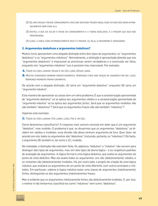 49
©
COGITO,
Guia
do
Professor,
ASA
Cogito šGuia do Professor
(2) SE UMA PESSOA TIVESSE CONHECIMENTO, MAS NÃO SENTISSE PRAZER NISSO, ESSE ESTADO NÃO SERIA INTRIN-
SECAMENTE BOM PARA ELA.
(3) ENTÃO, O QUE DÁ VALOR À POSSE DE CONHECIMENTO E A TORNA DESEJÁVEL É O PRAZER QUE ISSO NOS
PROPORCIONA.
(4) LOGO, A ÚNICA COISA INTRINSECAMENTE BOA É O PRAZER, OU SEJA, O HEDONISMO É VERDADEIRO.
2. Argumentos dedutivos e argumentos indutivos?
Muitos livros apresentam uma alegada distinção entre dois tipos de argumentos: os “argumentos
dedutivos” e os “argumentos indutivos”. Normalmente, a distinção é apresentada dizendo que nos
“argumentos dedutivos” é impossível as premissas serem verdadeiras e a conclusão ser falsa,
enquanto nos “argumentos indutivos” isso é possível mas improvável. Por exemplo:
A. TODOS OS CÃES LADRAM. CÉSAR É UM CÃO. LOGO, CÉSAR LADRA.
B. MUITOS FUMADORES MORREM PREMATURAMENTE. RAIMUNDO FUMA DOIS MAÇOS DE CIGARROS POR DIA. LOGO,
RAIMUNDO MORRERÁ PREMATURAMENTE.
De acordo com a alegada distinção, (A) seria um “argumento dedutivo”, enquanto (B) seria um
“argumento indutivo”.
Esta maneira de apresentar as coisas tem um sério problema. É que a caracterização apresentada
de “argumento dedutivo” só se aplica aos argumentos válidos e a caracterização apresentada de
“argumento indutivo” só se aplica aos argumentos fortes. Será que os argumentos inválidos não
são também “dedutivos”? Será que os argumentos fracos não são também “indutivos”?
Vejamos este exemplo:
C. TODOS OS CÃES LADRAM. FOX LADRA. LOGO, FOX É UM CÃO.
Como deveremos classiﬁcá-lo? A resposta mais comum consiste em dizer que é um argumento
“dedutivo”, mas inválido. O problema é que, se dissermos que os argumentos “dedutivos” se di-
videm em válidos e inválidos, essa divisão não deixa nenhum argumento de fora. Quer dizer: de
acordo com ela, todos os argumentos são “dedutivos” (incluindo, portanto, os “indutivos”)! De facto,
o argumento (B) também é, tal como o (C), inválido.
Na realidade, a distinção não está bem feita. Os adjetivos “dedutivo” e “indutivo” não servem para
distinguir dois tipos de argumentos, mas sim dois tipos de teoria lógica – e os respetivos padrões
de avaliação de argumentos. A lógica formal é uma lógica dedutiva, que avalia os argumentos do
ponto de vista dedutivo. Mas ela avalia todos os argumentos: uns são (dedutivamente) válidos; e
os restantes são (dedutivamente) inválidos. Há, por outro lado, o projeto de criação de uma lógica
indutiva, que avaliaria os argumentos de um ponto de vista diferente, com outros princípios e mé-
todos. Em particular, caberia à lógica indutiva isolar uma classe de argumentos (indutivamente)
fortes, distinguindo-os dos argumentos (indutivamente) fracos.
Mas é evidente que os argumentos indutivamente fortes são dedutivamente inválidos. E, por isso,
o melhor é não tentarmos classiﬁcá-los como “indutivos” nem como “dedutivos”.
 
