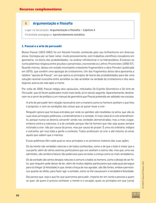 Recursos complementares
50
©
COGITO,
Guia
do
Professor,
ASA
5 Argumentação e ﬁlosoﬁa
Lugar na lecionação: Argumentação e ﬁlosoﬁa — Capítulo 5
Finalidade pedagógica: Aprofundamento temático
1. Pascal e a arte de persuadir
Blaise Pascal (1623-1662) foi um ﬁlósofo francês conhecido pelo seu brilhantismo em diversas
áreas. Começou por se fazer notar, muito precocemente, com trabalhos cientíﬁcos inovadores em
geometria, na teoria das probabilidades, na análise inﬁnitesimal e na hidroestática. Envolveu-se
numa polémica religiosa entre jesuítas e jansenistas, escrevendo as Lettres Provinciales (1656-57).
Quando morreu, deixou em estado incompleto e bastante fragmentário a obra Pensées (publicada
em 1670), que contém uma apologia do cristianismo. Um dos fragmentos desta obra apresenta a
célebre “aposta de Pascal”, em que aplica os princípios de teoria das probabilidades para dar uma
solução racional à escolha entre acreditar ou não acreditar na verdade do cristianismo e dos seus
dogmas acerca da vida após a morte.
Por volta de 1658, Pascal redigiu dois opúsculos, intitulados Do Espírito Geométrico e Da Arte de
Persuadir, que só foram publicados muito mais tarde, já no século seguinte. Aparentemente, destina-
vam-se a servir de prefácio a um manual de geometria que Pascal pretendia ver adotado nas escolas.
A arte de persuadir tem relação necessária com a maneira como os homens aceitam o que lhes
é proposto, e com as condições das coisas que se quiser levar a crer.
Ninguém ignora que há duas entradas por onde as opiniões são recebidas na alma, que são as
suas duas principais potências, o entendimento e a vontade. A mais natural é a do entendimen-
to, porque nunca se deveria consentir senão nas verdades demonstradas; mas a mais vulgar,
embora contra a natureza, é a da vontade; porque não há homem que não seja quase sempre
inclinado a crer, não por causa da prova, mas por causa do prazer. É uma via ordinária, indigna
e estranha: por isso toda a gente a contesta. Todos professam só crer e até mesmo só amar
aquilo que sabem que o merece.
Essas potências têm cada qual os seus princípios e os primeiros motores das suas ações.
Os da mente são verdades naturais e de todos conhecidas, como a de que o todo é maior que a
sua parte, além de vários axiomas particulares que uns aceitam e outros não, mas que, uma vez
admitidos, são (embora falsos) tão poderosos para arrastar a crença como os mais verdadeiros.
Os da vontade são certos desejos naturais e comuns a todos os homens, como o desejo de ser fe-
liz, que ninguém pode deixar de ter, além de muitos objetos particulares que cada qual persegue
para lá chegar [à felicidade] e que, tendo a força de nos agradar, são tão fortes, embora pernicio-
sos quanto ao efeito, para fazer agir a vontade, como se lhe causassem a verdadeira felicidade.
Daí parece que, seja o que for que queiramos persuadir, importa ter em conta a pessoa a quem
se quer, de quem é preciso conhecer a mente e o coração, quais os princípios em que [uma]
 