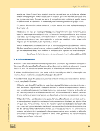 51
©
COGITO,
Guia
do
Professor,
ASA
Cogito • Guia do Professor
acorda, que coisas [o outro] ama; e depois observar, na matéria de que se trata, que relações
ela tem com os princípios confessados ou com os objetivos que se lhe oferecem, deliciosos pelo
que têm de encantador. De modo que a arte de persuadir consiste tanto na de agradar quanto
na de convencer, de tal maneira os homens se governam mais por capricho que por razão!
Ora, destes dois métodos, um de convencer, outro de agradar, não darei aqui senão as regras
do primeiro [...].
Não é que eu não creia que haja regras tão seguras para agradar como para demonstrar, e que
quem as pudesse perfeitamente conhecer e praticar não conseguisse fazer-se amar dos reis
e de toda a espécie de pessoas, como demonstrar os elementos da geometria àqueles que
têm imaginação bastante para lhe compreender as hipóteses. Mas julgo, e talvez seja a minha
fraqueza que mo leva a crer, que é impossível lá chegar. [...]
A razão desta extrema diﬁculdade vem de que os princípios do prazer não são ﬁrmes e estáveis.
São diversos de homem para homem, e variáveis em cada [caso] particular, com tal diversidade
que não há homem que seja mais diferente de outro do que de si próprio nos diversos tempos.
Blaise Pascal, Do Espírito Geométrico e da Arte de Persuadir, Porto, Porto Editora, 2003, pp. 39-55.
2. A verdade em filosofia
A ﬁlosoﬁa é uma atividade essencialmente argumentativa. O confronto argumentativo entre pensa-
dores que defendem posições ﬁlosóﬁcas contrárias não tem como objetivo simplesmente vencer a
discussão, mas sim descobrir a verdade a respeito do problema que está a ser considerado.
A maioria dos ﬁlósofos concorda com o que está dito no parágrafo anterior, mas alguns têm
reservas. Haverá realmente verdades ﬁlosóﬁcas para descobrir?
Michael Dummett (1925-2011) descreveu assim o contraste entre duas visões extremas da natu-
reza da investigação ﬁlosóﬁca:
A ﬁlosoﬁa trata de quê? Para Quine e para alguns outros ﬁlósofos americanos contemporâ-
neos, a ﬁlosoﬁa é simplesmente a parte mais abstrata da ciência. De facto, ela não faz observa-
ções nem elabora testes experimentais próprios; mas pode, e deve, incorporar as descobertas
das ciências para construir uma teoria naturalizada do conhecimento e da mente. A ﬁlosoﬁa
deveria, portanto, propriamente falando, ser classiﬁcada juntamente com as ciências naturais.
Wittgenstein tinha a opinião exatamente oposta. Para ele, a ﬁlosoﬁa está em completo contras-
te com a ciência: os seus métodos divergem inteiramente dos da ciência e o seu objetivo difere
em igual grau. Provavelmente a maioria dos ﬁlósofos hoje em atividade concordaria com isto;
e acrescentaria que os resultados da ﬁlosoﬁa têm um caráter fundamentalmente diferente
dos das ciências. Wittgenstein era mais radical. Ele pensava que a ﬁlosoﬁa não tem resultados
nenhuns, sob a forma de proposições aﬁrmáveis que descobrisse serem verdadeiras; a ﬁlosoﬁa
apenas faz luz sobre aquilo que já sabemos de outras fontes, permitindo-nos ver com olhos não
toldados por confusão intelectual.
 
