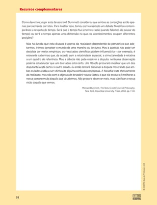 Recursos complementares
52
©
COGITO,
Guia
do
Professor,
ASA
Como devemos julgar este desacordo? Dummett considerou que ambas as conceções estão ape-
nas parcialmente corretas. Para ilustrar isso, tomou como exemplo um debate ﬁlosóﬁco contem-
porâneo a respeito do tempo. Será que o tempo ﬂui (e temos razão quando falamos do passar do
tempo) ou será o tempo apenas uma dimensão na qual os acontecimentos ocupam diferentes
posições?
Não há dúvida que esta disputa é acerca da realidade: dependendo da perspetiva que ado-
tarmos, iremos conceber o mundo de uma maneira ou de outra. Mas a questão não pode ser
decidida por meios empíricos: os resultados cientíﬁcos podem inﬂuenciá-la – por exemplo, é
relevante sabermos que, de acordo com a relatividade especial, a simultaneidade é relativa
a um quadro de referência. Mas a ciência não pode resolver a disputa: nenhuma observação
poderia estabelecer que um dos lados está certo. Um ﬁlósofo procurará mostrar que um dos
disputantes está certo e o outro errado, ou então tentará dissolver a disputa mostrando que am-
bos os lados estão a ser vítimas de alguma confusão conceptual. A ﬁlosoﬁa trata efetivamente
da realidade, mas não com o objetivo de descobrir novos factos: o que ela procura é melhorar a
nossa compreensão daquilo que já sabemos. Não procura observar mais, mas clariﬁcar a nossa
visão daquilo que vemos.
Michael Dummett, The Nature and Future of Philosophy,
New York. Columbia University Press, 2010, pp. 7-10.
 