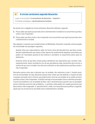53
©
COGITO,
Guia
do
Professor,
ASA
Cogito šGuia do Professor
6 O círculo cartesiano segundo Descartes
Lugar na lecionação: O racionalismo de Descartes — Capítulo 7
Finalidade pedagógica: Aprofundamento temático
De acordo com a objeção do círculo cartesiano, Descartes defende o seguinte:
1. Posso saber que aquilo que percebo clara e distintamente é verdade só se sei primeiro que Deus
existe e não é enganador.
2. Posso saber que Deus existe e não é enganador só se sei primeiro que aquilo que percebo clara
e distintamente é verdade.
Nas objeções e respostas que complementam as Meditações, Descartes responde a esta acusação
de circularidade nas passagens seguintes:
Quando disse que nada podemos saber de forma certa até descobrirmos que Deus existe,
declarei explicitamente que estava a falar apenas do conhecimento daquelas conclusões que
podem ser recordadas quando já não estamos a considerar os argumentos pelos quais as
deduzimos.
Estamos certos de que Deus existe porque atendemos aos argumentos que o provam. Sub-
sequentemente, basta recordarmo-nos de que percebemos algo claramente para termos a
certeza de que isso é verdade. Isto não seria suﬁciente se não soubéssemos que Deus existe e
não é enganador.
Descartes parece estar aqui a declarar que, na verdade, não subscreve a tese 1, ﬁcando assim
livre da circularidade. Ou seja, Descartes parece estar a dizer que não defende, a respeito de toda
e qualquer perceção clara e distinta, que poderá estar certo da sua verdade só se souber primeiro
que Deus existe e não é enganador. A dúvida restringe-se às perceções claras e distintas passadas.
A prova da existência e da veracidade de Deus não é necessária para garantir que as perceções
claras e distintas presentes são verdadeiras – e, portanto, estas podem ser usadas para provar que
Deus existe e não é enganador. A “garantia divina”, então, só é necessária para justiﬁcar o seguinte:
aquilo que me recordo de ter percebido clara e distintamente é verdade.
 