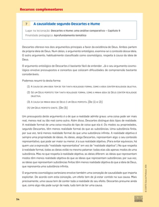 Recursos complementares
54
©
COGITO,
Guia
do
Professor,
ASA
7 A causalidade segundo Descartes e Hume
Lugar na lecionação: Descartes e Hume: uma análise comparativa — Capítulo 9
Finalidade pedagógica: Aprofundamento temático
Descartes oferece-nos dois argumentos principais a favor da existência de Deus. Ambos partem
da própria ideia de Deus. Num deles, o argumento ontológico, examina-se o conteúdo dessa ideia.
O outro argumento, habitualmente classiﬁcado como cosmológico, respeita à causa da ideia de
Deus.
O argumento ontológico de Descartes é bastante fácil de entender. Já o seu argumento cosmo-
lógico envolve pressupostos e conceitos que colocam diﬁculdades de compreensão bastante
consideráveis.
Podemos resumi-lo desta forma:
(1) A CAUSA DE UMA IDEIA TEM DE TER TANTA REALIDADE FORMAL COMO A IDEIA CONTÉM REALIDADE OBJETIVA.
(2) SÓ UM DEUS PERFEITO TEM TANTA REALIDADE FORMAL COMO A MINHA IDEIA DE DEUS CONTÉM REALIDADE
.OBJETIVA.
(3) A CAUSA DA MINHA IDEIA DE DEUS É UM DEUS PERFEITO. [De (1) e (2)]
(4) UM DEUS PERFEITO EXISTE. [De (3)]
Um pressuposto deste argumento é o de que a realidade admite graus: uma coisa pode ser mais
real, menos real ou tão real como outra. Além disso, Descartes distingue dois tipos de realidade.
A realidade formal de uma coisa resulta do tipo de coisa que ela é. Os modos ou propriedades,
segundo Descartes, têm menos realidade formal do que as substâncias. Uma substância ﬁnita,
por sua vez, terá menos realidade formal do que uma substância inﬁnita. A realidade objetiva é
sempre uma propriedade de ideias. As ideias, alega Descartes, representam algo: o seu conteúdo
representativo, que pode ser maior ou menor, é a sua realidade objetiva. (Para evitar equívocos, há
quem use a expressão “realidade representativa” em vez de “realidade objetiva”.) No que respeita
à realidade formal, todas as ideias estão no mesmo patamar: todas elas são apenas modos de uma
substância. Mas no que respeita à realidade objetiva, as ideias diferem: as ideias que representam
modos têm menos realidade objetiva do que as ideias que representam substâncias; por sua vez,
as ideias que representam substâncias ﬁnitas têm menos realidade objetiva do que a ideia de Deus,
que representa uma substância inﬁnita.
O argumento cosmológico cartesiano envolve também uma conceção de causalidade que importa
explicitar. De acordo com esta conceção, um efeito tem de já estar contido na sua causa. Mais
precisamente, uma causa tem de conter toda a realidade do seu efeito. Descartes presume ainda
que, como algo não pode surgir de nada, tudo tem de ter uma causa.
 