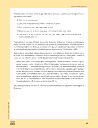 55
©
COGITO,
Guia
do
Professor,
ASA
Cogito • Guia do Professor
Partindo destes princípios, podemos perceber como Descartes justiﬁca a primeira premissa do
argumento cosmológico:
(1) TUDO TEM DE TER UMA CAUSA.
(2) LOGO, A REALIDADE OBJETIVA DE UMA IDEIA TEM DE TER UMA CAUSA.
(3) ESTA CAUSA TEM DE SER A REALIDADE FORMAL DE ALGO.
(4) ORA, UMA CAUSA TEM DE CONTER PELO MENOS TANTA REALIDADE COMO O SEU EFEITO.
(5) LOGO, A CAUSA DE UMA IDEIA TEM DE TER TANTA REALIDADE FORMAL COMO A IDEIA CONTÉM REALIDADE
OBJETIVA. [De (2), (3) e (4)]
Para justiﬁcar a premissa (3) deste argumento, Descartes declara que “embora uma ideia possa
nascer de outra, todavia, isto não pode continuar-se num progresso ao inﬁnito, mas deve chegar-se
por ﬁm a alguma primeira ideia cuja causa seja como que um arquétipo, em que esteja formalmen-
te contida toda a realidade que está na ideia apenas objetivamente” (Meditações, p. 147).
A conceção de causalidade subjacente ao argumento cosmológico de Descartes contrasta com a
de Hume. Pois Hume rejeita a perspetiva de que, numa relação causal, o efeito já está contido na
causa. Em seu entender, causa e efeito são acontecimentos inteiramente distintos:
Nem o mais atento exame e escrutínio poderá permitir à mente encontrar o efeito na suposta
causa, porque o efeito é totalmente diferente da causa e consequentemente não pode ser
nela descoberto. O movimento da segunda bola de bilhar é um evento totalmente distinto do
movimento da primeira, e nada há neste último movimento que seja capaz de sugerir qualquer
palpite acerca do outro. Uma pedra ou uma peça de metal, lançadas ao ar e deixadas sem qual-
quer suporte, caem imediatamente, mas, considerando-se o assunto a priori, haverá alguma
coisa nessa situação capaz de ser identiﬁcada como produtora da ideia de um movimento para
baixo, em vez de ser para cima, ou outro movimento qualquer dessa pedra ou desse metal?
(Investigação sobre o Entendimento Humano, pp. 44-45.)
À luz desta perspetiva, não é difícil adivinhar como Hume criticaria o argumento cosmológico de
Descartes.
 