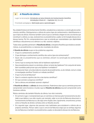 Recursos complementares
56
©
COGITO,
Guia
do
Professor,
ASA
8 A ﬁlosoﬁa da ciência
Lugar na lecionação: Introdução ao tema Estatuto do Conhecimento Cientíﬁco
Introdução à Parte III — Capítulos 10, 11 e 12
Finalidade pedagógica: Motivação para a aprendizagem
Na unidade Estatuto do Conhecimento Cientíﬁco, estudaremos a natureza e a construção do conhe-
cimento cientíﬁco. Distinguiremos a ciência de outros tipos de conhecimento e identiﬁcaremos o
que é típico da ciência. Veremos também como é que os cientistas chegam às leis e às teorias que
constituem a ciência, ou seja, analisaremos os procedimentos usados na formulação dessas leis e
dessas teorias. Por ﬁm, compreenderemos o que se entende por racionalidade e por objetividade
cientíﬁcas e discutiremos se a ciência é, ou não, racional e objetiva.
Todas estas questões pertencem à ﬁlosoﬁa da ciência, a disciplina ﬁlosóﬁca que estuda as caracte-
rísticas, os procedimentos e a natureza dos resultados da ciência.
A ﬁlosoﬁa da ciência ocupa-se dos problemas seguintes:
• O que é o conhecimento cientíﬁco?
• O que distingue o conhecimento cientíﬁco dos outros tipos de conhecimento?
• Quais são os procedimentos que os cientistas utilizam na construção do conhecimento
científico?
• Como é que se avança dos factos até às hipóteses explicativas?
• Que procedimentos devem os cientistas utilizar no teste das hipóteses? Um conjunto de testes
bem-sucedidos pode provar que uma hipótese é verdadeira?
• Será possível fazer uma descrição do conjunto de procedimentos, ou do método, comum a toda
a investigação cientíﬁca? Existirá um método cientíﬁco?
• O que é uma lei da Natureza?
• Qual é o estatuto cognitivo das leis e das teorias cientíﬁcas?
• Em que consiste o progresso cientíﬁco?
• Será a ciência uma atividade racional e objetiva?
A ﬁlosoﬁa da ciência e a ciência são áreas distintas. Poderíamos dizer que os cientistas procuram
compreender como funciona o mundo e que os ﬁlósofos da ciência procuram compreender como
funciona a ciência.
Muitos cientistas são também ﬁlósofos da ciência. Isso não é estranho.
• Em primeiro lugar, é compreensível que um cientista se interesse pelo funcionamento da ativi-
dade a que dedica a sua vida e queira, por exemplo, saber se as leis da Natureza descrevem o
funcionamento da Natureza ou são algo como ﬁcções úteis. Igualmente, encontramos juristas
entre os ﬁlósofos do direito e artistas entre os ﬁlósofos da arte.
• Em segundo lugar, algumas das pessoas mais habilitadas para estudarem a ciência são os
próprios cientistas. Pensar sobre o que é uma lei da Natureza exige que se conheça algumas
leis da Natureza e também os procedimentos usados na descoberta dessas leis da Natureza.
 