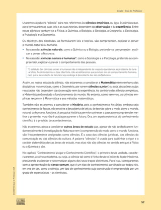 57
©
COGITO,
Guia
do
Professor,
ASA
Cogito šGuia do Professor
Usaremos a palavra “ciência” para nos referirmos às ciências empíricas, ou seja, às ciências que,
para formularem as suas leis e as suas teorias, dependem da observação e da experiência. Entre
estas ciências contam-se a Física, a Química, a Biologia, a Geologia, a Geografia, a Sociologia,
a Psicologia e a Economia.
Os objetivos dos cientistas, ao formularem leis e teorias, são compreender, explicar e prever
o mundo, natural ou humano.
¤ No caso das ciências naturais, como a Química ou a Biologia, pretende-se compreender, expli-
car e prever a Natureza.
¤ No caso das ciências sociais e humanas*, como a Sociologia e a Psicologia, pretende-se com-
preender, explicar e prever o comportamento das pessoas.
Assim, no nosso estudo da ciência, não estaremos a considerar a Matemática nem nenhuma das
disciplinas matemáticas, como a Geometria, por serem ciências a priori, ou seja, disciplinas cujos
resultados não dependem da observação nem da experiência. Ao contrário das ciências empíricas,
a Matemática não estuda o funcionamento do mundo. No entanto, como veremos, as ciências em-
píricas recorrem à Matemática e aos métodos matemáticos.
Também não estaremos a considerar a História, pois o conhecimento histórico, embora seja
conhecimento de factos, não envolve a descoberta de leis ou de teorias sobre o modo como o mundo,
natural ou humano, funciona. A pesquisa histórica permite conhecer o passado e compreender me-
lhor o presente, mas não é usada para prever o futuro. Ora, um aspeto essencial do conhecimento
cientíﬁco é a previsão de acontecimentos.
Não estaremos ainda a considerar outras áreas de estudo que, apesar de não se dedicarem fun-
damentalmente à investigação da Natureza nem à compreensão do modo como o mundo funciona,
são frequentemente designadas como ciências. É o caso das ciências jurídicas, das ciências da
comunicação ou das ciências da cultura. A palavra “ciências” é usada para sublinhar o rigor e o
caráter sistemático destas áreas de estudo, mas elas não são ciências no sentido em que a Física
ou a Química o são.
No capítulo “Conhecimento Vulgar e Conhecimento Cientíﬁco”, o primeiro desta unidade, caracte-
rizaremos a ciência moderna, ou seja, a ciência tal como é feita desde o início da Idade Moderna,
procurando esclarecer e sistematizar alguns dos seus traços distintivos. Para isso, começaremos
com a apresentação do senso comum, que é um tipo de conhecimento partilhado por todos nós,
em vez de ser, como a ciência, um tipo de conhecimento cuja construção é empreendida por um
grupo de especialistas – os cientistas.
*O estatuto das ciências sociais e humanas não é independente da resposta que damos ao problema do livre-
-arbítrio. Se defendermos a tese libertista, não acreditaremos que existam leis do comportamento humano,
nem que a descoberta de tais leis seja análoga à descoberta das leis da Natureza.
 