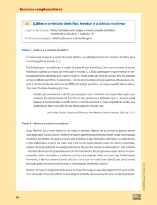 Recursos complementares
60
©
COGITO,
Guia
do
Professor,
ASA
Texto 1 — Galileu e o método científico
É impossível exagerar a importância de Galileu no estabelecimento do método cientíﬁco para
a investigação do mundo. […]
Foi Galileu quem estabeleceu a noção de experiências cientíﬁcas, bem como a ideia de testar
hipóteses sujando as mãos ao investigar o mundo […]. Esta abordagem experimental foi en-
tusiasticamente abraçada por Isaac Newton e, muito antes do ﬁnal do século XVII, foi adotada
como o método cientíﬁco. Tudo o mais – da lei da gravidade à física quântica, dos buracos ne-
gros à compreensão da estrutura do ADN e do código genético – se seguiu a partir dessa altura.
Tal como Stephen Hawking aﬁrmou:
Galileu, possivelmente mais do que qualquer outro indivíduo, foi responsável pelo nas-
cimento da ciência moderna. Ele foi um dos primeiros a defender que o Homem podia
aspirar a compreender o modo como o mundo funciona e, mais importante ainda, que
poderíamos fazer isso através da observação do mundo real.
John e Mary Gribbin, Galileu em 90 Minutos, Mem Martins, Editorial Inquérito, 1997, pp. 71-74.
Texto 2 — Newton e a ciência moderna
Isaac Newton foi o maior cientista de todos os tempos. Apesar de os primeiros passos terem
sido dados por Galileu Galilei, foi Newton quem aperfeiçoou a técnica moderna da investigação
cientíﬁca, no âmbito da qual as ideias são testadas e aperfeiçoadas com base na experiência,
e não elaboradas a partir do nada, sob a forma de especulações mais ou menos inspiradas.
Apesar de as descobertas e invenções diretas de Newton no campo da ciência terem sido notáveis
– ele descobriu a lei da gravidade e as leis do movimento, fez progressos importantes na com-
preensão da luz, concebeu e construiu com as suas próprias mãos um novo tipo de telescópio
e inventou a técnica matemática do cálculo –, foi a sua forma de fazer ciência que tanto tornou
isto tudo possível como transformou a investigação do mundo natural.
Newton tinha uma noção bastante clara da importância que a sua abordagem tinha para a ciên-
cia e do modo como esta diferia da abordagem adotada pela maioria dos seus contemporâneos.
11 Galileu e o método cientíﬁco. Newton e a ciência moderna
Lugar na lecionação: Tema Conhecimento Vulgar e Conhecimento Cientíﬁco
Introdução à Secção 2 — Capítulo 10
Finalidade pedagógica: Motivação para a aprendizagem
 