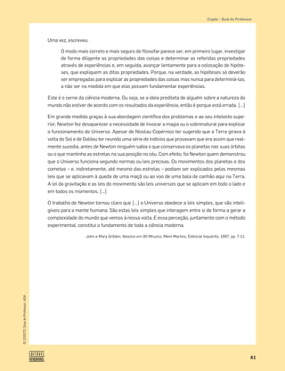 61
©
COGITO,
Guia
do
Professor,
ASA
Cogito šGuia do Professor
Uma vez, escreveu:
O modo mais correto e mais seguro de ﬁlosofar parece ser, em primeiro lugar, investigar
de forma diligente as propriedades das coisas e determinar as referidas propriedades
através de experiências e, em seguida, avançar lentamente para a colocação de hipóte-
ses, que expliquem as ditas propriedades. Porque, na verdade, as hipóteses só deverão
ser empregadas para explicar as propriedades das coisas mas nunca para determiná-las;
a não ser na medida em que elas possam fundamentar experiências.
Este é o cerne da ciência moderna. Ou seja, se a ideia predileta de alguém sobre a natureza do
mundo não estiver de acordo com os resultados da experiência, então é porque está errada. […]
Em grande medida graças à sua abordagem cientíﬁca dos problemas e ao seu intelecto supe-
rior, Newton fez desaparecer a necessidade de invocar a magia ou o sobrenatural para explicar
o funcionamento do Universo. Apesar de Nicolau Copérnico ter sugerido que a Terra girava à
volta do Sol e de Galileu ter reunido uma série de indícios que provavam que era assim que real-
mente sucedia, antes de Newton ninguém sabia o que conservava os planetas nas suas órbitas
ou o que mantinha as estrelas na sua posição no céu. Com efeito, foi Newton quem demonstrou
que o Universo funciona segundo normas ou leis precisas. Os movimentos dos planetas e dos
cometas – e, indiretamente, até mesmo das estrelas – podiam ser explicados pelas mesmas
leis que se aplicavam à queda de uma maçã ou ao voo de uma bala de canhão aqui na Terra.
A lei da gravitação e as leis do movimento são leis universais que se aplicam em todo o lado e
em todos os momentos. […]
O trabalho de Newton tornou claro que […] o Universo obedece a leis simples, que são inteli-
gíveis para a mente humana. São estas leis simples que interagem entre si de forma a gerar a
complexidade do mundo que vemos à nossa volta. E essa perceção, juntamente com o método
experimental, constitui o fundamento de toda a ciência moderna.
John e Mary Gribbin, Newton em 90 Minutos, Mem Martins, Editorial Inquérito, 1997, pp. 7-11.
 