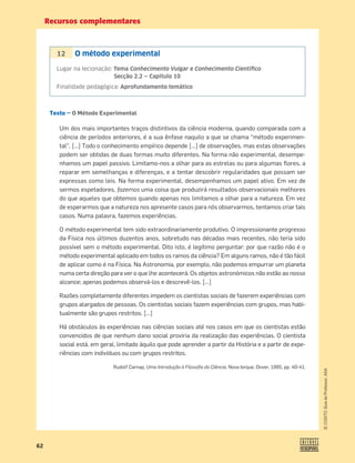 Recursos complementares
62
©
COGITO,
Guia
do
Professor,
ASA
Texto — O Método Experimental
Um dos mais importantes traços distintivos da ciência moderna, quando comparada com a
ciência de períodos anteriores, é a sua ênfase naquilo a que se chama “método experimen-
tal”. […] Todo o conhecimento empírico depende […] de observações, mas estas observações
podem ser obtidas de duas formas muito diferentes. Na forma não experimental, desempe-
nhamos um papel passivo. Limitamo-nos a olhar para as estrelas ou para algumas ﬂores, a
reparar em semelhanças e diferenças, e a tentar descobrir regularidades que possam ser
expressas como leis. Na forma experimental, desempenhamos um papel ativo. Em vez de
sermos espetadores, fazemos uma coisa que produzirá resultados observacionais melhores
do que aqueles que obtemos quando apenas nos limitamos a olhar para a natureza. Em vez
de esperarmos que a natureza nos apresente casos para nós observarmos, tentamos criar tais
casos. Numa palavra, fazemos experiências.
O método experimental tem sido extraordinariamente produtivo. O impressionante progresso
da Física nos últimos duzentos anos, sobretudo nas décadas mais recentes, não teria sido
possível sem o método experimental. Dito isto, é legítimo perguntar: por que razão não é o
método experimental aplicado em todos os ramos da ciência? Em alguns ramos, não é tão fácil
de aplicar como é na Física. Na Astronomia, por exemplo, não podemos empurrar um planeta
numa certa direção para ver o que lhe acontecerá. Os objetos astronómicos não estão ao nosso
alcance; apenas podemos observá-los e descrevê-los. […]
Razões completamente diferentes impedem os cientistas sociais de fazerem experiências com
grupos alargados de pessoas. Os cientistas sociais fazem experiências com grupos, mas habi-
tualmente são grupos restritos. […]
Há obstáculos às experiências nas ciências sociais até nos casos em que os cientistas estão
convencidos de que nenhum dano social proviria da realização das experiências. O cientista
social está, em geral, limitado àquilo que pode aprender a partir da História e a partir de expe-
riências com indivíduos ou com grupos restritos.
Rudolf Carnap, Uma Introdução à Filosoﬁa da Ciência, Nova Iorque, Dover, 1995, pp. 40-41.
12 O método experimental
Lugar na lecionação: Tema Conhecimento Vulgar e Conhecimento Cientíﬁco
Secção 2.2 — Capítulo 10
Finalidade pedagógica: Aprofundamento temático
 