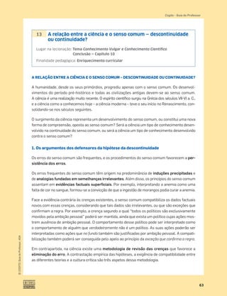 63
©
COGITO,
Guia
do
Professor,
ASA
Cogito šGuia do Professor
A RELAÇÃO ENTRE A CIÊNCIA E O SENSO COMUM – DESCONTINUIDADE OU CONTINUIDADE?
A humanidade, desde os seus primórdios, progrediu apenas com o senso comum. Os desenvol-
vimentos do período pré-histórico e todas as civilizações antigas devem-se ao senso comum.
A ciência é uma realização muito recente. O espírito cientíﬁco surgiu na Grécia dos séculos VII-VI a. C.,
e a ciência como a conhecemos hoje – a ciência moderna – teve o seu início no Renascimento, con-
solidando-se nos séculos seguintes.
O surgimento da ciência representa um desenvolvimento do senso comum, ou constitui uma nova
forma de compreensão, oposta ao senso comum? Será a ciência um tipo de conhecimento desen-
volvido na continuidade do senso comum, ou será a ciência um tipo de conhecimento desenvolvido
contra o senso comum?
1. Os argumentos dos defensores da hipótese da descontinuidade
Os erros do senso comum são frequentes, e os procedimentos do senso comum favorecem a per-
sistência dos erros.
Os erros frequentes do senso comum têm origem na predominância de induções precipitadas e
de analogias fundadas em semelhanças irrelevantes. Além disso, os princípios do senso comum
assentam em evidências factuais superﬁciais. Por exemplo, interpretando a anemia como uma
falta de cor no sangue, formou-se a convicção de que a ingestão de morangos podia curar a anemia.
Face a evidência contrária às crenças existentes, o senso comum compatibiliza os dados factuais
novos com essas crenças, considerando que tais dados são irrelevantes, ou que são exceções que
conﬁrmam a regra. Por exemplo, a crença segundo a qual “todos os políticos são exclusivamente
movidos pela ambição pessoal” poderá ser mantida, ainda que exista um político cujas ações mos-
trem ausência de ambição pessoal. O comportamento desse político pode ser interpretado como
o comportamento de alguém que verdadeiramente não é um político. As suas ações poderão ser
interpretadas como ações que no fundo também são justiﬁcadas por ambição pessoal. A compati-
bilização também poderá ser conseguida pelo apelo ao princípio da exceção que conﬁrma a regra.
Em contrapartida, na ciência existe uma metodologia de revisão das crenças que favorece a
eliminação do erro. A contrastação empírica das hipóteses, a exigência de compatibilidade entre
as diferentes teorias e a cultura crítica são três aspetos dessa metodologia.
13 A relação entre a ciência e o senso comum — descontinuidade
ou continuidade?
Lugar na lecionação: Tema Conhecimento Vulgar e Conhecimento Cientíﬁco
Conclusão — Capítulo 10
Finalidade pedagógica: Enriquecimento curricular
 