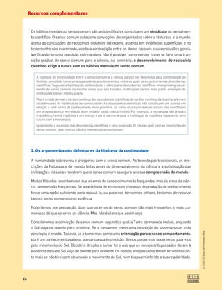 Recursos complementares
64
©
COGITO,
Guia
do
Professor,
ASA
Os hábitos mentais do senso comum são anticientíﬁcos e constituem um obstáculo ao pensamen-
to cientíﬁco. O senso comum coleciona convicções desorganizadas sobre a Natureza e o mundo,
aceita as conclusões de raciocínios indutivos selvagens, assenta em evidências superﬁciais e no
testemunho não examinado, aceita a contradição entre os dados factuais e as conclusões gerais.
Veriﬁcando-se uma oposição entre ambos, não é possível compreender como se faria uma tran-
sição gradual do senso comum para a ciência. Ao contrário, o desenvolvimento do raciocínio
cientíﬁco exige a rutura com os hábitos mentais do senso comum.
2. Os argumentos dos defensores da hipótese da continuidade
A humanidade sobreviveu e prosperou com o senso comum. As tecnologias tradicionais, as des-
crições da Natureza e do mundo feitas antes do desenvolvimento da ciência e a soﬁsticação das
civilizações clássicas mostram que o senso comum assegura a nossa compreensão do mundo.
Muitos ﬁlósofos recordam-nos que os erros do senso comum são frequentes, mas os erros da ciên-
cia também são frequentes. Se a existência de erros num processo de produção de conhecimento
fosse uma razão suﬁciente para recusá-lo, ou para nos tornarmos céticos, teríamos de recusar
tanto o senso comum como a ciência.
Poderíamos, por precaução, dizer que os erros do senso comum são mais frequentes e mais cla-
morosos do que os erros da ciência. Mas não é claro que assim seja.
Consideremos a convicção de senso comum segundo a qual a Terra permanece imóvel, enquanto
o Sol viaja de oriente para ocidente. Se a tomarmos como uma descrição do sistema solar, esta
convicção é errada. Todavia, se a tomarmos como uma orientação para o nosso comportamento,
ela é um conhecimento valioso, apesar da sua imprecisão. Se nos perdermos, poderemos guiar-nos
pelo movimento do Sol. Decidir a direção a tomar foi o uso que os nossos antepassados deram à
evidência de que o Sol viaja de oriente para ocidente. Os nossos antepassados teriam errado bastan-
te mais se não tivessem observado o movimento do Sol, nem tivessem inferido a sua regularidade.
A hipótese da continuidade entre o senso comum e a ciência parece ser favorecida pela continuidade da
história, concebida como uma sucessão de acontecimentos, entre os quais se encontrariam as descobertas
cientíﬁcas. Segundo a hipótese da continuidade, a ciência e as descobertas cientíﬁcas emergiriam gradual-
mente do senso comum, do mesmo modo que, nos Estados, instituições sociais mais justas emergem de
instituições sociais menos justas.
Mas é errado derivar o caráter contínuo das descobertas cientíﬁcas do caráter contínuo da história, aﬁrmam
os defensores da hipótese da descontinuidade. As descobertas cientíﬁcas não constituem um avanço em
relação a uma forma de conhecimento mais primitiva, tal como muitas mudanças sociais não constituem
um simples avanço em relação a um modelo social mais primitivo. Por exemplo, a monarquia não prepara
a república, nem a república é um avanço a partir da monarquia: a instituição da república representa uma
rutura com a monarquia.
Igualmente, a sucessão das descobertas cientíﬁcas é uma sucessão de ruturas quer com as convicções do
senso comum, quer com os hábitos mentais do senso comum.
 