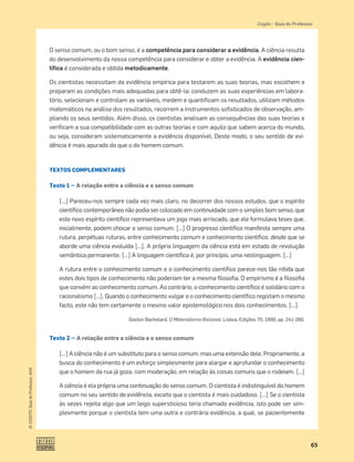 65
©
COGITO,
Guia
do
Professor,
ASA
Cogito šGuia do Professor
O senso comum, ou o bom senso, é a competência para considerar a evidência. A ciência resulta
do desenvolvimento da nossa competência para considerar e obter a evidência. A evidência cien-
tíﬁca é considerada e obtida metodicamente.
Os cientistas necessitam da evidência empírica para testarem as suas teorias, mas escolhem e
preparam as condições mais adequadas para obtê-la: conduzem as suas experiências em labora-
tório, selecionam e controlam as variáveis, medem e quantiﬁcam os resultados, utilizam métodos
matemáticos na análise dos resultados, recorrem a instrumentos soﬁsticados de observação, am-
pliando os seus sentidos. Além disso, os cientistas analisam as consequências das suas teorias e
veriﬁcam a sua compatibilidade com as outras teorias e com aquilo que sabem acerca do mundo,
ou seja, consideram sistematicamente a evidência disponível. Deste modo, o seu sentido de evi-
dência é mais apurado do que o do homem comum.
TEXTOS COMPLEMENTARES
Texto 1 — A relação entre a ciência e o senso comum
[…] Pareceu-nos sempre cada vez mais claro, no decorrer dos nossos estudos, que o espírito
cientíﬁco contemporâneo não podia ser colocado em continuidade com o simples bom senso, que
este novo espírito cientíﬁco representava um jogo mais arriscado, que ele formulava teses que,
inicialmente, podem chocar o senso comum. […] O progresso cientíﬁco manifesta sempre uma
rutura, perpétuas ruturas, entre conhecimento comum e conhecimento cientíﬁco, desde que se
aborde uma ciência evoluída […]. A própria linguagem da ciência está em estado de revolução
semântica permanente. […] A linguagem cientíﬁca é, por princípio, uma neolinguagem. […]
A rutura entre o conhecimento comum e o conhecimento cientíﬁco parece-nos tão nítida que
estes dois tipos de conhecimento não poderiam ter a mesma ﬁlosoﬁa. O empirismo é a ﬁlosoﬁa
que convém ao conhecimento comum. Ao contrário, o conhecimento cientíﬁco é solidário com o
racionalismo […]. Quando o conhecimento vulgar e o conhecimento cientíﬁco registam o mesmo
facto, este não tem certamente o mesmo valor epistemológico nos dois conhecimentos. […]
Gaston Bachelard, O Materialismo Racional, Lisboa, Edições 70, 1990, pp. 241-260.
Texto 2 — A relação entre a ciência e o senso comum
[…] A ciência não é um substituto para o senso comum, mas uma extensão dele. Propriamente, a
busca do conhecimento é um esforço simplesmente para alargar e aprofundar o conhecimento
que o homem da rua já goza, com moderação, em relação às coisas comuns que o rodeiam. […]
A ciência é ela própria uma continuação do senso comum. O cientista é indistinguível do homem
comum no seu sentido de evidência, exceto que o cientista é mais cuidadoso. […] Se o cientista
às vezes rejeita algo que um leigo supersticioso teria chamado evidência, isto pode ser sim-
plesmente porque o cientista tem uma outra e contrária evidência, a qual, se pacientemente
 