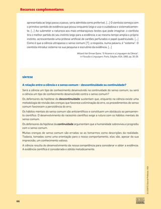 Recursos complementares
66
©
COGITO,
Guia
do
Professor,
ASA
apresentada ao leigo passo a passo, seria admitida como preferível. […] O cientista começa com
o primitivo sentido de evidência que possui enquanto leigo e usa-o cuidadosa e sistematicamen-
te. […] Ao submeter a natureza aos mais embaraçosos testes que pode imaginar, o cientista
tira o melhor partido do seu instinto leigo para a evidência; e ao mesmo tempo amplia o próprio
instinto, acrescentando uma prótese artiﬁcial de cartões perfurados e papel quadriculado. […]
Como é que a ciência ultrapassa o senso comum [?]; a resposta, numa palavra, é “sistema”. O
cientista introduz sistema na sua pesquisa e escrutínio da evidência. […]
Willard Van Orman Quine, “O Alcance e a Linguagem da Ciência”,
in Filosoﬁa e Linguagem, Porto, Edições ASA, 1995, pp. 20-26.
SÍNTESE
A relação entre a ciência e o senso comum – descontinuidade ou continuidade?
Será a ciência um tipo de conhecimento desenvolvido na continuidade do senso comum, ou será
a ciência um tipo de conhecimento desenvolvido contra o senso comum?
Os defensores da hipótese da descontinuidade sustentam que, enquanto na ciência existe uma
metodologia de revisão das crenças que favorece a eliminação do erro, os procedimentos do senso
comum favorecem a persistência do erro.
Os hábitos mentais do senso comum são anticientíﬁcos e constituem um obstáculo ao pensamen-
to cientíﬁco. O desenvolvimento do raciocínio cientíﬁco exige a rutura com os hábitos mentais do
senso comum.
Os defensores da hipótese da continuidade argumentam que a humanidade sobreviveu e progrediu
com o senso comum.
Muitas crenças de senso comum são erradas se as tomarmos como descrições da realidade.
Todavia, tomadas como uma orientação para o nosso comportamento, elas são, apesar da sua
imprecisão, um conhecimento valioso.
A ciência resulta do desenvolvimento da nossa competência para considerar e obter a evidência.
A evidência cientíﬁca é considerada e obtida metodicamente.
 