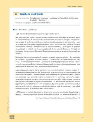 67
©
COGITO,
Guia
do
Professor,
ASA
Cogito šGuia do Professor
Texto — Descoberta e justificação
[…] O trabalho do cientista consiste em avançar e testar teorias.
Não creio que a fase inicial, o ato de conceber ou inventar uma teoria, exija ou possa ser objeto
de uma análise lógica. A questão relativa ao modo como uma ideia nova surge a uma pessoa –
quer se trate de um tema musical, de um conﬂito dramático, ou de uma teoria cientíﬁca – pode
ter grande interesse para a psicologia empírica, mas é irrelevante para a análise lógica do
conhecimento cientíﬁco. Esta não se ocupa de questões de facto […], mas apenas de questões
de justiﬁcação ou validade […]. As suas questões são do tipo seguinte: Pode uma aﬁrmação ser
justiﬁcada? E se sim, como? É testável? É logicamente dependente de outras? Ou contradi-las,
talvez? […]
Distinguirei claramente o processo de conceber uma ideia nova dos métodos e dos resultados
de examiná-la logicamente. No que diz respeito à tarefa da lógica do conhecimento – por opo-
sição à psicologia do conhecimento –, prosseguirei partindo do princípio que consiste exclusi-
vamente na investigação dos métodos utilizados nos testes sistemáticos a que qualquer ideia
nova tem de ser submetida, para ser seriamente considerada.
Algumas pessoas poderão objetar que seria mais importante atribuir à epistemologia o de-
senvolvimento daquilo que tem sido designado por uma reconstrução racional dos passos que
conduziram um cientista a uma descoberta – à descoberta de uma verdade nova. Mas a questão
que se coloca é: o que queremos reconstruir, exatamente? Se queremos reconstruir os proces-
sos envolvidos na estimulação e no surgimento de uma inspiração, então recusarei considerar
que isso possa ser a tarefa da lógica do conhecimento. Tais processos são matéria para a psico-
logia empírica, mas diﬁcilmente o serão para a lógica. É já outra questão querermos reconstruir
racionalmente os testes subsequentes através dos quais se pode descobrir que a inspiração é
uma descoberta, ou se pode saber que é conhecimento.
[…] Não existe um método lógico para ter ideias novas, nem uma reconstrução lógica deste pro-
cesso. […] Todas as descobertas contêm “um elemento irracional” ou “uma intuição criativa” […].
Karl Popper, A Lógica da Pesquisa Cientíﬁca, Londres, Routledge, 1992, pp. 7-8.
14 Descoberta e justiﬁcação
Lugar na lecionação: Tema Ciência e Construção — validade e veriﬁcabilidade das hipóteses
Secção 1.2 — Capítulo 11
Finalidade pedagógica: Aprofundamento temático
 