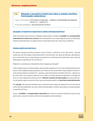 Recursos complementares
68
©
COGITO,
Guia
do
Professor,
ASA
15 Objeções à perspetiva indutivista sobre o método cientíﬁco.
Formulações matemáticas
Lugar na lecionação: Tema Ciência e Construção — validade e veriﬁcabilidade das hipóteses
Secção 2.2. — Capítulo 11
Finalidade pedagógica: Aprofundamento temático
OBJEÇÕES À PERSPETIVA INDUTIVISTA SOBRE O MÉTODO CIENTÍFICO
Além das teorias que envolvem entidades inobserváveis, também a exatidão e a complexidade
matemática de muitas leis e teorias são incompatíveis com a ideia segundo a qual as inferências
indutivas desempenham um papel central na descoberta das leis e das terias cientíﬁcas.
FORMULAÇÕES MATEMÁTICAS
Em alguns campos da ciência empírica, como a Física e a Química, as leis são exatas – são tão
exatas que são formuladas matematicamente. Precisamente, nas aulas de Ciências, aprendemos
que o movimento de um corpo pesado em queda livre é uniformemente acelerado e que o valor da
aceleração à superfície da Terra é 9,8 m/s2
.
Poderiam os cientistas ter descoberto estas relações por indução?
Todos sabemos que os corpos pesados caem quando suspensos no ar. É esse conhecimento que nos
faz ter muito cuidado quando passeamos nos limites de uma arriba. Mas a observação do movimen-
to de corpos pesados em queda livre – pessoas, vasos de porcelana ou folhas de árvore – apenas nos
permite inferir que “quando suspensos no ar, todos os corpos pesados se deslocam na direção do
solo, uns mais rapidamente do que outros”. Nenhum conjunto de observações de casos particula-
res de quedas sugere ou permite inferir que essas quedas podem ser descritas matematicamente.
Por indução, não é possível descobrir que o movimento dos corpos em queda livre é um movimento
uniformemente acelerado, nem que o valor da aceleração é o mesmo para todos os corpos pesados
à superfície da Terra.
Assim, a exatidão e a complexidade matemática de muitas leis e teorias cientíﬁcas mostram que
pelo menos essas leis e teorias não foram descobertas indutivamente.
 