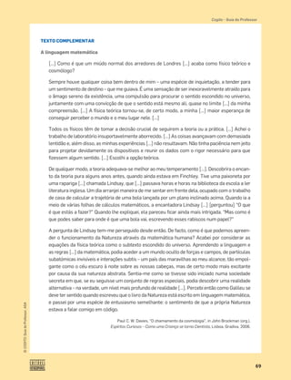 69
©
COGITO,
Guia
do
Professor,
ASA
Cogito šGuia do Professor
TEXTO COMPLEMENTAR
A linguagem matemática
[…] Como é que um miúdo normal dos arredores de Londres […] acaba como físico teórico e
cosmólogo?
Sempre houve qualquer coisa bem dentro de mim – uma espécie de inquietação, a tender para
um sentimento de destino – que me guiava. É uma sensação de ser inexoravelmente atraído para
o âmago sereno da existência, uma compulsão para procurar o sentido escondido no universo,
juntamente com uma convicção de que o sentido está mesmo ali, quase no limite […] da minha
compreensão. […] A física teórica tornou-se, de certo modo, a minha […] maior esperança de
conseguir perceber o mundo e o meu lugar nele. […]
Todos os físicos têm de tomar a decisão crucial de seguirem a teoria ou a prática. […] Achei o
trabalho de laboratório insuportavelmente aborrecido. […] As coisas avançavam com demasiada
lentidão e, além disso, as minhas experiências […] não resultavam. Não tinha paciência nem jeito
para projetar devidamente os dispositivos e reunir os dados com o rigor necessário para que
ﬁzessem algum sentido. […] Escolhi a opção teórica.
De qualquer modo, a teoria adequava-se melhor ao meu temperamento […]. Descobrira o encan-
to da teoria pura alguns anos antes, quando ainda estava em Finchley. Tive uma paixoneta por
uma rapariga […] chamada Lindsay, que […] passava horas e horas na biblioteca da escola a ler
literatura inglesa. Um dia arranjei maneira de me sentar em frente dela, ocupado com o trabalho
de casa de calcular a trajetória de uma bola lançada por um plano inclinado acima. Quando ia a
meio de várias folhas de cálculos matemáticos, a encantadora Lindsay […] [perguntou] “O que
é que estás a fazer?” Quando lhe expliquei, ela pareceu ﬁcar ainda mais intrigada. “Mas como é
que podes saber para onde é que uma bola vai, escrevendo esses rabiscos num papel?”
A pergunta de Lindsay tem-me perseguido desde então. De facto, como é que podemos apreen-
der o funcionamento da Natureza através da matemática humana? Acabei por considerar as
equações da física teórica como o subtexto escondido do universo. Aprendendo a linguagem e
as regras […] da matemática, podia aceder a um mundo oculto de forças e campos, de partículas
subatómicas invisíveis e interações subtis – um país das maravilhas ao meu alcance, tão empol-
gante como o céu escuro à noite sobre as nossas cabeças, mas de certo modo mais excitante
por causa da sua natureza abstrata. Sentia-me como se tivesse sido iniciado numa sociedade
secreta em que, se eu seguisse um conjunto de regras especiais, podia descobrir uma realidade
alternativa – na verdade, um nível mais profundo de realidade […]. Percebi então como Galileu se
deve ter sentido quando escreveu que o livro da Natureza está escrito em linguagem matemática,
e passei por uma espécie de entusiasmo semelhante: o sentimento de que a própria Natureza
estava a falar comigo em código.
Paul C. W. Davies, “O chamamento da cosmologia”, in John Brockman (org.),
Espíritos Curiosos – Como uma Criança se torna Cientista, Lisboa, Gradiva, 2006.
 