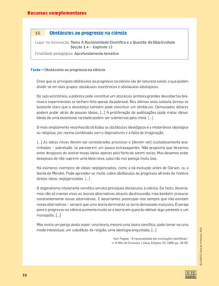 Recursos complementares
70
©
COGITO,
Guia
do
Professor,
ASA
Texto — Obstáculos ao progresso na ciência
Creio que os principais obstáculos ao progresso na ciência são de natureza social, e que podem
dividir-se em dois grupos: obstáculos económicos e obstáculos ideológicos.
Do lado económico, a pobreza pode constituir um obstáculo (embora grandes descobertas teó-
ricas e experimentais se tenham feito apesar da pobreza). Nos últimos anos, todavia, tornou-se
bastante claro que a abastança também pode constituir um obstáculo. Demasiados dólares
podem andar atrás de poucas ideias. […] A proliferação de publicações pode matar ideias.
Ideias de uma excecional raridade podem ser submersas pela cheia. […]
O mais amplamente reconhecido de todos os obstáculos ideológicos é a intolerância ideológica
ou religiosa, por norma combinada com o dogmatismo e a falta de imaginação.
[…] As ideias novas devem ser consideradas preciosas e [devem ser] cuidadosamente aca-
rinhadas – sobretudo, se parecerem um pouco extravagantes. Não proponho que devamos
estar desejosos de aceitar novas ideias apenas pelo facto de serem novas. Mas devemos estar
desejosos de não suprimir uma ideia nova, caso não nos pareça muito boa.
Há inúmeros exemplos de ideias negligenciadas, como a da evolução antes de Darwin, ou a
teoria de Mendel. Pode aprender-se muito sobre obstáculos ao progresso através da história
destas ideias negligenciadas. […]
O dogmatismo intolerante constitui um dos principais obstáculos à ciência. De facto, devería-
mos não só manter vivas as teorias alternativas através da discussão, mas também procurar
constantemente novas alternativas. E deveríamos preocupar-nos sempre que não existam
novas alternativas – sempre que uma teoria dominante se torne demasiado exclusiva. O perigo
para o progresso na ciência aumenta muito se a teoria em questão obtiver algo parecido a um
monopólio. […]
Mas existe um perigo ainda maior: uma teoria, mesmo uma teoria cientíﬁca, pode tornar-se uma
moda intelectual, um substituto da religião, uma ideologia enquistada. […]
Karl Popper, “A racionalidade das revoluções cientíﬁcas”,
in O Mito do Contexto, Lisboa, Edições 70, 1989, pp. 46-50.
16 Obstáculos ao progresso na ciência
Lugar na lecionação: Tema A Racionalidade Cientíﬁca e a Questão da Objetividade
Secção 1.4 — Capítulo 12
Finalidade pedagógica: Aprofundamento temático
 