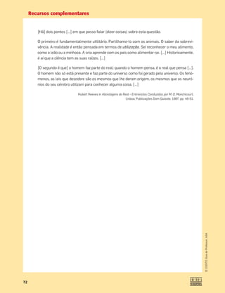 Recursos complementares
72
©
COGITO,
Guia
do
Professor,
ASA
[Há] dois pontos […] em que posso falar (dizer coisas) sobre esta questão.
O primeiro é fundamentalmente utilitário. Partilhamo-lo com os animais. O saber da sobrevi-
vência. A realidade é então pensada em termos de utilização. Sei reconhecer o meu alimento,
como o leão ou a minhoca. A cria aprende com os pais como alimentar-se. […] Historicamente,
é aí que a ciência tem as suas raízes. […]
[O segundo é que] o homem faz parte do real; quando o homem pensa, é o real que pensa […].
O homem não só está presente e faz parte do universo como foi gerado pelo universo. Os fenó-
menos, as leis que descobre são os mesmos que lhe deram origem, os mesmos que os neuró-
nios do seu cérebro utilizam para conhecer alguma coisa. […]
Hubert Reeves in Abordagens do Real – Entrevistas Conduzidas por M. O. Monchicourt,
Lisboa, Publicações Dom Quixote, 1987, pp. 46-51.
 