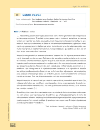 73
©
COGITO,
Guia
do
Professor,
ASA
Cogito • Guia do Professor
Texto 1 — Modelos e teorias
[…] Não existe qualquer observação relacionada com a forma geométrica de uma partícula
ou mesmo de um átomo. É verdade que ao pensar acerca do átomo, ao delinear teorias que
tentam corresponder aos factos observados, muito frequentemente desenhamos ﬁguras geo-
métricas no quadro, numa folha de papel ou, muito mais frequentemente, apenas na nossa
mente, com os pormenores da ﬁgura a serem fornecidos por uma fórmula matemática com
muito maior precisão e de forma muito mais manejável do que a que poderia ser dada por um
lápis ou por uma caneta. Isso é verdade.
Mas as formas geométricas apresentadas nestas imagens não são algo que possa ser direta-
mente observado nos átomos reais. As imagens são apenas uma ajuda mental, uma ferramenta
do raciocínio, um meio intermédio, a partir do qual se pode deduzir, partindo dos resultados das
experiências efetuadas, uma expectativa razoável acerca dos resultados de novas experiências
que estejamos a planear. Planeamo-las com o objetivo de veriﬁcar se elas conﬁrmam as ex-
pectativas – por conseguinte, se as expectativas eram razoáveis, e se as ﬁguras ou os modelos
que utilizamos são adequados. Reparem que preferimos dizer adequados e não verdadeiros,
pois, para que uma descrição possa ser verdadeira, deverá poder ser diretamente comparada
com os factos reais. Este não é habitualmente o caso dos nossos modelos.
Mas utilizamo-los, tal como aﬁrmei, para deduzir características observáveis a partir deles. São
estas características que constituem a conﬁguração, a forma ou a organização do objeto ma-
terial e normalmente não têm nada a ver com “quantidades ínﬁmas e minúsculas do material
que constitui o objeto”. […]
À medida que os nossos olhos mentais penetram no interior de distâncias cada vez mais peque-
nas e em tempos cada vez mais curtos, descobrimos que a Natureza se comporta de forma tão
completamente diferente daquela que observamos nos organismos visíveis e palpáveis que nos
rodeiam que nenhum modelo moldado de acordo com as nossas experiências em larga escala
poderá alguma vez ser “verdadeiro”.
Erwin Schrödinger, A Natureza e os Gregos e Ciência e Humanismo,
Lisboa, Edições 70, 1999, pp. 111-113.
18 Modelos e teorias
Lugar na lecionação: Conclusão do tema Estatuto do Conhecimento Cientíﬁco
Conclusão da Parte III — Capítulos 10, 11 e 12
Finalidade pedagógica: Aprofundamento temático
 