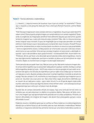 Recursos complementares
74
©
COGITO,
Guia
do
Professor,
ASA
Texto 2 — Teorias abstratas e matemáticas
[…] Haverá […] alguma maneira de visualizar a que é que um campo “se assemelha”? Temos
aqui a resposta a esta pergunta dada pelo físico americano Richard Feynman, prémio Nobel
da Física:
“Pedi-lhes que imaginassem estes campos elétricos e magnéticos. O que é que vocês fazem? E
sabem como? Como é que eu próprio imagino um campo elétrico e um campo magnético? Quais
serão as exigências da imaginação cientíﬁca? Será diferente daquela que exercemos quando
tentamos imaginar que a sala está cheia de anjos invisíveis? Não, não é a mesma coisa que
tentar imaginar anjos invisíveis. O grau de imaginação que se exige para perceber um campo
elétrico é maior do que o que é necessário para compreender anjos invisíveis. Porquê? Porque
para tornar compreensíveis os anjos invisíveis basta-me alterar um pouco as suas propriedades
– torno-os ligeiramente visíveis e então já posso ver a forma das suas asas e dos seus corpos,
assim como as suas auréolas. Uma vez que consegui imaginar um anjo visível, a abstração re-
querida – que é a de considerar anjos quase invisíveis – é relativamente fácil. Assim dizem-me:
“Professor, dê-me, por favor, uma descrição aproximada das ondas eletromagnéticas, mesmo
que seja ligeiramente inadequada, para que eu também as possa ver tal como posso ver anjos
invisíveis. Depois eu transformarei a imagem na abstração necessária.”
Tenho pena de não vos poder fazer isso. Não sei como se faz. Não tenho nenhuma imagem des-
te campo eletromagnético que se possa dizer adequada em qualquer sentido. Conheço o campo
eletromagnético desde há muito – há 25 anos estava na mesma posição em que vocês se en-
contram até agora e tive 25 anos de experiência a pensar sobre essas ondas que se movem de
um lado para o outro. Quando começo a descrever o campo magnético movendo-se através do
espaço, falo dos campos E e B, movimento os meus braços e é possível que imaginem que os
posso ver. Vou dizer-vos o que posso ver. Vejo umas linhas vagas, de contorno indeﬁnido, que
se movem de um lado para o outro – aqui e além há um E e um B que de algum modo estão
escritos sobre elas e talvez que algumas destas linhas tenham setas – uma seta aqui ou ali que
desaparece logo que a olho com um pouco mais de atenção.
Quando falo de campos deslizando através do espaço, faço uma confusão terrível entre os
símbolos que uso para descrever os objetos e os próprios objetos. Não posso, de facto, cons-
truir uma imagem que seja aproximadamente parecida com as ondas verdadeiras. Portanto, se
tiverem diﬁculdades em imaginar tal imagem, não devem ﬁcar preocupados, porque a vossa
diﬁculdade é usual.”
Podemos resumir a tendência geral que se veriﬁca na Física moderna e no eletromagnetismo
dizendo que as teorias físicas se vão tornando cada vez mais abstratas e matemáticas. Newton
substituiu a maquinaria celestial das primeiras teorias por uma teoria matemática usando as
 
